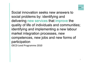 Social innovation seeks new answers to 
social problems by: identifying and 
delivering new services that improve the 
quality of life of individuals and communities; 
identifying and implementing a new labour 
market integration processes, new 
competences, new jobs and new forms of 
participation 
OECD 
Leed 
Programme 
2010 
5 
 