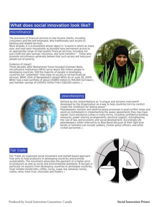 What does social innovation look like?
microfinance
The provision of financial services to low-income clients, including
consumers and the self-employed, who traditionally lack access to
banking and related services.
More broadly, it is a movement whose object is “a world in which as many
poor and near-poor households as possible have permanent access to
an appropriate range of high quality financial services, including not
just credit but also savings, insurance, and fund transfers.” Those who
promote microfinance generally believe that such access will help poor
people out of poverty.

Evidence of impact:
Three decades after Muhammed Yunus founded Grameen Bank,
microfinance institutions (MFIs) serve about 160 million people in
developing countries. Still the majority of people in developing
countries are “unbanked”—they have no access to formal financial
services. BRAC (One of Bangladesh’s largest MFIs) As of June 30, 2009,
BRAC had a loan portfolio of about US$810 million to 194,000 borrowers
and member savings of US$953 million from 536,000 savers. 5




                                             peacekeeping
                                            Defined by the United Nations as “a unique and dynamic instrument
                                            developed by the Organization as a way to help countries torn by conflict
                                            create the conditions for lasting peace.”
                                            Peacekeepers monitor and observe peace processes in post-conflict areas and
                                            assist ex-combatants in implementing the peace agreements they may have
                                            signed. Such assistance comes in many forms, including confidence-building
                                            measures, power-sharing arrangements, electoral support, strengthening
                                            the rule of law, and economic and social development. Accordingly UN
                                            peacekeepers (often referred to as Blue Beret because of their light blue
                                            berets or helmets) can include soldiers, civilian police officers, and other
                                            civilian personnel. 6




 Fair trade
Fair Trade: an organized social movement and market-based approach
that aims to help producers in developing countries and promote
sustainability. The movement advocates the payment of a higher price
to producers as well as social and environmental standards. It focuses in
particular on exports from developing countries to developed countries,
most notably handicrafts, coffee, cocoa, sugar, tea, bananas, honey,
cotton, wine, fresh fruit, chocolate and flowers. 7




Produced by Social Innovation Generation, Canada                                            Social Innovation Primer
 
