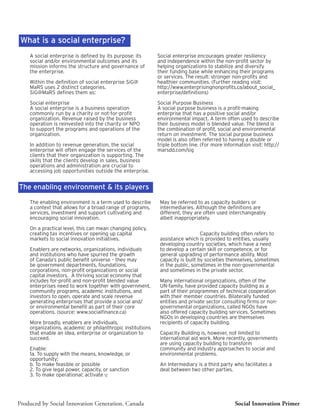 What is a social enterprise?
    A social enterprise is defined by its purpose: its      Social enterprise encourages greater resiliency
    social and/or environmental outcomes and its            and independence within the non-profit sector by
    mission informs the structure and governance of         helping organizations to stabilize and diversify
    the enterprise.                                         their funding base while enhancing their programs
                                                            or services. The result: stronger non-profits and
    Within the definition of social enterprise SiG@         healthier communities. (Further reading visit:
    MaRS uses 2 distinct categories.                        http://www.enterprisingnonprofits.ca/about_social_
    SiG@MaRS defines them as:                               enterprise/definitions)

    Social enterprise                                       Social Purpose Business
    A social enterprise is a business operation             A social purpose business is a profit-making
    commonly run by a charity or not-for-profit             enterprise that has a positive social and/or
    organization. Revenue raised by the business            environmental impact. A term often used to describe
    operation is reinvested into the charity or NPO         their business model is blended value. The blend is
    to support the programs and operations of the           the combination of profit, social and environmental
    organization.                                           return on investment. The social purpose business
                                                            model is also often referred to having a double or
    In addition to revenue generation, the social           triple bottom line. (For more information visit: http://
    enterprise will often engage the services of the        marsdd.com/sig
    clients that their organization is supporting. The
    skills that the clients develop in sales, business
    operations and administration are crucial to
    accessing job opportunities outside the enterprise.


The enabling environment & its players

    The enabling environment is a term used to describe      May be referred to as capacity builders or
    a context that allows for a broad range of programs,     intermediaries. Although the definitions are
    services, investment and support cultivating and         different, they are often used interchangeably
    encouraging social innovation.                           albeit inappropriately.

    On a practical level, this can mean changing policy,
    creating tax incentives or opening up capital
                                                              environment andrefers
                                                             playersCapacity building oftenusually to  its
    markets to social innovation initiatives.                assistance which is provided to entities,
                                                             developing country societies, which have a need
    Enablers are networks, organizations, individuals        to develop a certain skill or competence, or for
    and institutions who have spurred the growth             general upgrading of performance ability. Most
    of Canada’s public benefit universe – they may           capacity is built by societies themselves, sometimes
    be government departments, foundations,                  in the public, sometimes in the non-governmental
    corporations, non-profit organizations or social         and sometimes in the private sector.
    capital investors. A thriving social economy that
    includes for-profit and non-profit blended value         Many international organizations, often of the
    enterprises need to work together with government,       UN-family, have provided capacity building as a
    community programs, academic institutions, and           part of their programmes of technical cooperation
    investors to open, operate and scale revenue             with their member countries. Bilaterally funded
    generating enterprises that provide a social and/        entities and private sector consulting firms or non-
    or environmental benefit as part of their core           governmental organizations, called NGOs have
    operations. (source: www.socialfinance.ca)               also offered capacity building services. Sometimes
                                                             NGOs in developing countries are themselves
    More broadly, enablers are individuals,                  recipients of capacity building.
    organizations, academic or philanthropic institutions
    that enable an idea, enterprise or organization to       Capacity Building is, however, not limited to
    succeed.                                                 international aid work. More recently, governments
                                                             are using capacity building to transform
    Enable:                                                  community and industry approaches to social and
    1a. To supply with the means, knowledge, or              environmental problems.
    opportunity;
    b. To make feasible or possible                          An Intermediary is a third party who facilitates a
    2. To give legal power, capacity, or sanction            deal between two other parties.
    3. To make operational; activate 12




Produced by Social Innovation Generation, Canada                                               Social Innovation Primer
 
