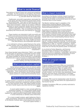 What is social finance?
  Descriptions of Social Finance are varied and sometimes
    compete. For the purposes of consistency, this Primer         What is impact investing?
  utilizes the work previously done by http://socialfinance.
                       ca, and with whom we closely work.         According to the Monitor Institute, Impact Investing is
                                                                  actively placing capital in businesses and funds that
      Traditionally, non-profit organizations dominated the       generate social and/or environmental good and at least
    social sector and were financed by government grants          a nominal return to the investor.
      and philanthropy. There was no financial return, and
  the measurement of social return to the community was           The Monitor Institute report is available on the
   loose and inconsistent. Today we are seeing a different        Global Impact Investing Website ((http://www.
   approach to social investment, largely led by successful       globalimpactinvestingnetwork.org/cgi-bin/iowa/
      investors with experience in finance, technology, and       resources/research/6.html). 14
       start-up operations. They are working at new funds,
  developing new financial tools, and looking for new kinds       According to the Global Impact Investing Network
                                                   of deals.      (GIIN) impact investments aim to solve social or
                                                                  environmental challenges while generating financial
      These investors are interested in both non-profit and       profit. Impact investing includes investments that range
 for-profit social and environmental enterprises, and have        from producing a return of principal capital to offering
     invested in the following business sectors: Affordable       market-rate or even market-beating financial returns.
Housing, Clean Technology and Green Energy, Community
    Development, Education, Fair Trade, Health and Home           Although impact investing could be categorized as a
           Care, Microfinance, and Sustainable Agriculture.       type of “socially responsible investing,” it contrasts with
                                                                  negative screening, which focuses primarily on avoiding
    In an attempt to enhance capital flowing to this sector,      investments in “bad” or “harmful” companies - impact
  the new investor class is developing innovative financing       investors actively seek to place capital in businesses and
          instruments and structures that recognize social,       funds that can harness the positive power of enterprise.
      environmental, and financial returns (“blended value
                                             investments”).       In an article by Forbes Magazine, Jed Emerson
                                                                  described Impact investing as that category of
 Since these blended value enterprises (“BVEs”) are rooted        investment, which is viewed as “sustainable,” generating
in the discipline of operating a sustainable business model,      financial returns by integrating consideration of social
    some of the invested capital can be reused. As a result,      and environmental factors into the investment
  the capital available for social investment is considerably     strategy. 15
  enhanced and a cycle of success is created which further
                     drives social and environmental impact.       What are program-related
                 (Further reading visit http://socialfinance.ca
                                                                   investments?
              What is social venture capital?                     Program-related investments (PRIs) are investments
          Social Venture Capital is a form of venture capital     made by foundations to support charitable activities
    investing that provides capital to businesses and social      that involve the potential return of capital within
 enterprises that are deemed socially and environmentally         an established time frame. PRIs include financing
  responsible. These investments are intended to provide          methods commonly associated with banks or other
     attractive returns for investors and to provide market-      private investors, such as loans, loan guarantees, linked
        based solutions to social and environmental issues.       deposits, and even equity investments in charitable
                                                                  organizations or in commercial ventures for charitable
                                                                  purposes
            What is a social capital market?                      In Canada, PRI’s must be implemented under the terms
A capital market is a market for securities (debt or equity),     of Canadian charity law and within the requirements of
where business enterprises (companies) and governments            the Income Tax Act.
    can raise long-term funds. The capital market includes
 the stock market (equity securities) and the bond market         Canadian Foundations PRIs are currently restricted to
                                                      (debt).     registered charities.

        A social capital market is a new concept gathering
     momentum globally. The social capital market would
  function in the same way as a traditional capital market,
however the capital would be traded and/or invested solely
         in social enterprises or blended value enterprises.

     For a more in-depth analysis, watch Katherine Fulton’s
 video presentation. Delivered at SOCAP08, the President
of the Monitor Institute takes a look ahead at the future of
                                the social capital markets. 13


Social Innovation Primer                                                 Produced by Social Innovation Generation, Canada
 