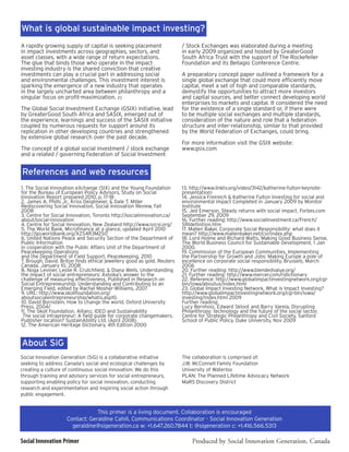 What is global sustainable impact investing?
A rapidly growing supply of capital is seeking placement                 / Stock Exchanges was elaborated during a meeting
in impact investments across geographies, sectors, and                   in early 2009 organized and hosted by GreaterGood
asset classes, with a wide range of return expectations.                 South Africa Trust with the support of The Rockefeller
The glue that binds those who operate in the impact                      Foundation and its Bellagio Conference Centre.
investing industry is the shared conviction that creative
investments can play a crucial part in addressing social                 A preparatory concept paper outlined a framework for a
and environmental challenges. This investment interest is                single global exchange that could more efficiently move
sparking the emergence of a new industry that operates                   capital, meet a set of high and comparable standards,
in the largely uncharted area between philanthropy and a                 demystify the opportunities to attract more investors
singular focus on profit-maximization. 23                                and capital sources, and better connect developing world
                                                                         enterprises to markets and capital. It considered the need
The Global Social Investment Exchange (GSIX) initiative, lead            for the existence of a single standard or, if there were
by GreaterGood South Africa and SASIX, emerged out of                    to be multiple social exchanges and multiple standards,
the experience, learnings and success of the SASIX initiative            consideration of the nature and role that a federation
coupled by numerous requests for support around its                      structure and inter-relationship, similar to that provided
replication in other developing countries and strengthened               by the World Federation of Exchanges, could bring.
by extensive global research over the past decade.
                                                                         For more information visit the GSIX website:
The concept of a global social investment / stock exchange               www.gsix.com
and a related / governing Federation of Social Investment


References and web resources
1. The Social Innovation eXchange (SIX) and the Young Foundation         13. http://www.linktv.org/video/3142/katherine-fulton-keynote-
for the Bureau of European Policy Advisors, Study on Social              presentation)
Innovation Report prepared 2010, p. 17-18                                14. Jessica Freireich & Katherine Fulton Investing for social and
2. James A. Phills Jr., Kriss Deiglmeier, & Dale T. Miller               environmental impact Completed in January 2009 by Monitor
Rediscovering Social Innovation, Social Innovation Review, Fall          institute
2008                                                                     15. Jed Emerson, Steady returns with social impact, Forbes.com
3. Centre for Social Innovation, Toronto http://socialinnovation.ca/     September 29, 2009
about/social-innovation                                                  16. Further reading: http://www.socialinvestment.ca/French/
4. Centre for Social Innovation, New Zealand http://www.nzcsi.org/       SRIdefinition.htm
5. The World Bank, Microfinance at a glance, updated April 2010          17. Mallen Baker, Corporate Social Responsibility: what does it
http://go.worldbank.org/XZS4R3M2S0                                       mean? http://www.mallenbaker.net/csr/index.php
6. United Nations Peace and Security Section of the Department of        18. Lord Holme and Richard Watts, Making Good Business Sense,
Public Information                                                       The World Business Council for Sustainable Development, 1 Jan
in cooperation with the Public Affairs Unit of the Department of         2000.
Peacekeeping Operations                                                  19. Commission of the European Communities, Implementing
and the Department of Field Support, Peacekeeping, 2010                  the Partnership for Growth and Jobs: Making Europe a pole of
7. Brough, David. Briton finds ethical jewellery good as gold. Reuters   excellence on corporate social responsibility, Brussels, March
Canada. January 10, 2008                                                 2006
8. Noga Leviner, Leslie R. Crutchfield, & Diana Wells. Understanding     20. Further reading: http://www.blendedvalue.org/
the impact of social entrepreneurs: Ashoka’s answer to the               21. Further reading: http://www.mercer.com/ridictionary
challenge of measuring effectiveness, Published in Research on           22. Reference: http://www.globalimpactinvestingnetwork.org/cgi-
Social Entrepreneurship: Understanding and Contributing to an            bin/iowa/aboutus/index.html
Emerging Field, edited by Rachel Mosher-Williams, 2007                   23. Global Impact Investing Network, What is Impact Investing?
9. URL: http://www.skollfoundation.org/                                  http://www.globalimpactinvestingnetwork.org/cgi-bin/iowa/
aboutsocialentrepreneurship/whatis.asp10.                                investing/index.html 2009
10. David Bornstein, How to change the world, Oxford University          Further reading:
Press, 2004/                                                             Lucy Bernholz, Edward Skloot and Barry Varela, Disrupting
11. The Skoll Foundation, Allianz, IDEO and Sustainability               Philanthropy: technology and the future of the social sector,
 The social intrapreneur: A field guide for corporate changemakers.      Centre for Strategic Philanthropy and Civil Society, Sanford
Publisher location? SustainAbility Ltd. (April 2008).                    School of Public Policy, Duke University, Nov 2009
12. The American Heritage Dictionary, 4th Edition 2000


About SiG
Social Innovation Generation (SiG) is a collaborative initiative         The collaboration is comprised of:
seeking to address Canada’s social and ecological challenges by          J.W. McConnell Family Foundation
creating a culture of continuous social innovation. We do this           University of Waterloo
through training and advisory services for social entrepreneurs,         PLAN: The Planned Lifetime Advocacy Network
supporting enabling policy for social innovation, conducting             MaRS Discovery District
research and experimentation and inspiring social action through
public engagement.


                                This primer is a living document. Collaboration is encouraged
                    Contact: Geraldine Cahill, Communications Coordinator - Social Innovation Generation
                      geraldine@sigeneration.ca w: +1.647.260.7844 t: @sigeneration c: +1.416.566.5313

Social Innovation Primer                                                     Produced by Social Innovation Generation, Canada
 