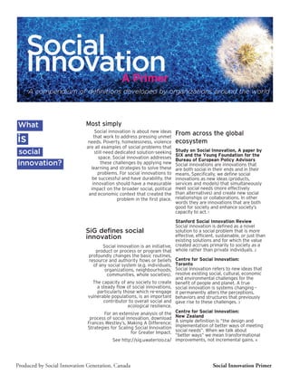 Social
    Innovation
           A Primer
     A compendium of definitions developed by organizations around the world




What                         Most simply
                                  Social innovation is about new ideas
                                                                           From across the global
is                               that work to address pressing unmet
                              needs. Poverty, homelessness, violence       ecosystem
                             are all examples of social problems that
social                           still need dedicated solution-seeking     Study on Social Innovation, A paper by
                                                                           SIX and the Young Foundation for the
                                   space. Social innovation addresses      Bureau of European Policy Advisors
innovation?                          these challenges by applying new      Social innovations are innovations that
                               learning and strategies to solve these      are both social in their ends and in their
                                   problems. For social innovations to     means. Specifically, we define social
                                be successful and have durability, the     innovations as new ideas (products,
                                innovation should have a measurable        services and models) that simultaneously
                               impact on the broader social, political     meet social needs (more effectively
                              and economic context that created the        than alternatives) and create new social
                                             problem in the first place.   relationships or collaborations. In other
                                                                           words they are innovations that are both
                                                                           good for society and enhance society’s
                                                                           capacity to act. 1

                                                                          Stanford Social Innovation Review
                                                                          Social innovation is defined as a novel
                             SiG defines social                           solution to a social problem that is more
                             innovation                                   effective, efficient, sustainable, or just than
                                                                          existing solutions and for which the value
                                      Social innovation is an initiative, created accrues primarily to society as a
                                  product or process or program that whole rather than private individuals. 2
                               profoundly changes the basic routines,
                               resource and authority flows or beliefs Centre for Social Innovation:
                                 of any social system (e.g. individuals, Toronto
                                       organizations, neighbourhoods, Social Innovation refers to new ideas that
                                        communities, whole societies). resolve existing social, cultural, economic
                                                                          and environmental challenges for the
                                 The capacity of any society to create benefit of people and planet. A true
                                   a steady flow of social innovations, social innovation is systems changing –
                                   particularly those which re-engage it permanently alters the perceptions,
                              vulnerable populations, is an important behaviors and structures that previously
                                      contributor to overall social and gave rise to these challenges. 3
                                                  ecological resilience.
                                       For an extensive analysis of the Centre for Social Innovation:
                               process of social innovation, download New Zealand
                              Frances Westley’s, Making A Difference; A simple definition is “the design and
                              Strategies for Scaling Social Innovation implementation of better ways of meeting
                                                   for Greater Impact. social needs”. When we talk about
                                                                          “better ways” we mean transformational
                                           See http://sig.uwaterloo.ca/ improvements, not incremental gains. 4




Produced by Social Innovation Generation, Canada                                              Social Innovation Primer
 