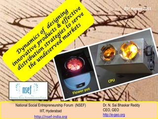 21st August 2011 Dynamics of  designing innovative products & effective distribution strategies to serve the undeserved markets CPU  Flower pot  Dr. N. SaiBhaskar Reddy CEO, GEO http://e-geo.org National Social Entrepreneurship Forum  (NSEF) IIIT, Hyderabad http://nsef-india.org 