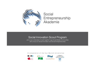 Social Innovation Scout Program
Join us as a Volunteer to build together huge Social Media Communities
     with a focus on Social Innovation and Social Entrepreneurship




 A cooperation of the four Munich Universities
 