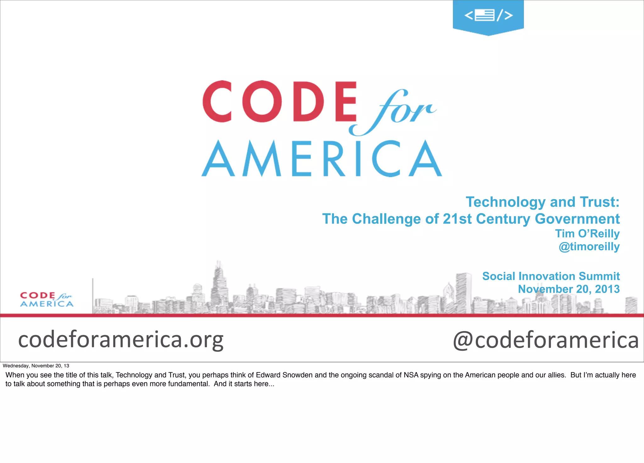 Technology and Trust:
The Challenge of 21st Century Government
Tim O’Reilly
@timoreilly
Social Innovation Summit
November 20, 2013

codeforamerica.org

@codeforamerica

Wednesday, November 20, 13

When you see the title of this talk, Technology and Trust, you perhaps think of Edward Snowden and the ongoing scandal of NSA spying on the American people and our allies. But I’m actually here
to talk about something that is perhaps even more fundamental. And it starts here...

 
