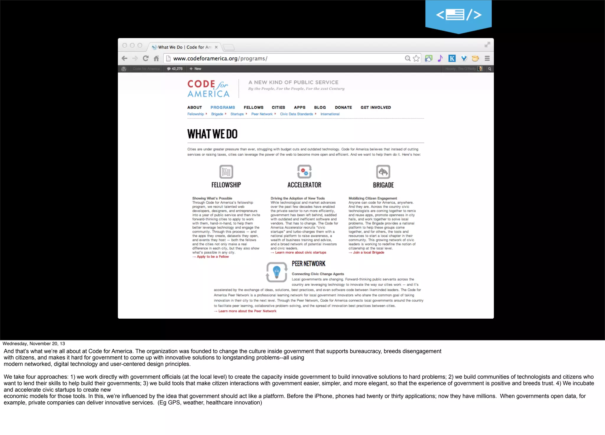 10
Wednesday, November 20, 13

And that’s what we’re all about at Code for America. The organization was founded to change the culture inside government that supports bureaucracy, breeds disengagement
with citizens, and makes it hard for government to come up with innovative solutions to longstanding problems--all using
modern networked, digital technology and user-centered design principles.
We take four approaches: 1) we work directly with government officials (at the local level) to create the capacity inside government to build innovative solutions to hard problems; 2) we build communities of technologists and citizens who
want to lend their skills to help build their governments; 3) we build tools that make citizen interactions with government easier, simpler, and more elegant, so that the experience of government is positive and breeds trust. 4) We incubate
and accelerate civic startups to create new
economic models for those tools. In this, we’re influenced by the idea that government should act like a platform. Before the iPhone, phones had twenty or thirty applications; now they have millions. When governments open data, for
example, private companies can deliver innovative services. (Eg GPS, weather, healthcare innovation)

 