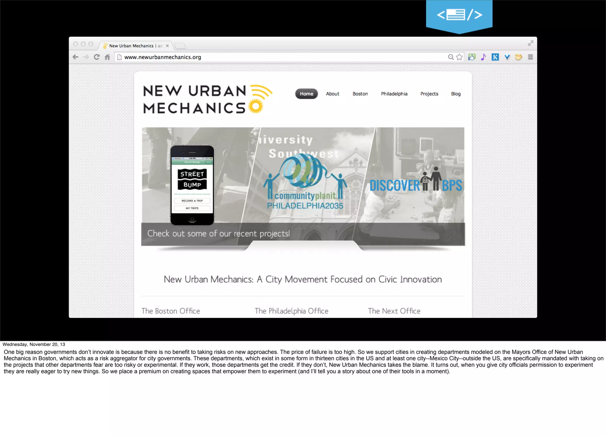11
Wednesday, November 20, 13

One big reason governments don’t innovate is because there is no benefit to taking risks on new approaches. The price of failure is too high. So we support cities in creating departments modeled on the Mayors Office of New Urban
Mechanics in Boston, which acts as a risk aggregator for city governments. These departments, which exist in some form in thirteen cities in the US and at least one city--Mexico City--outside the US, are specifically mandated with taking on
the projects that other departments fear are too risky or experimental. If they work, those departments get the credit. If they don’t, New Urban Mechanics takes the blame. It turns out, when you give city officials permission to experiment
they are really eager to try new things. So we place a premium on creating spaces that empower them to experiment (and I’ll tell you a story about one of their tools in a moment).

 