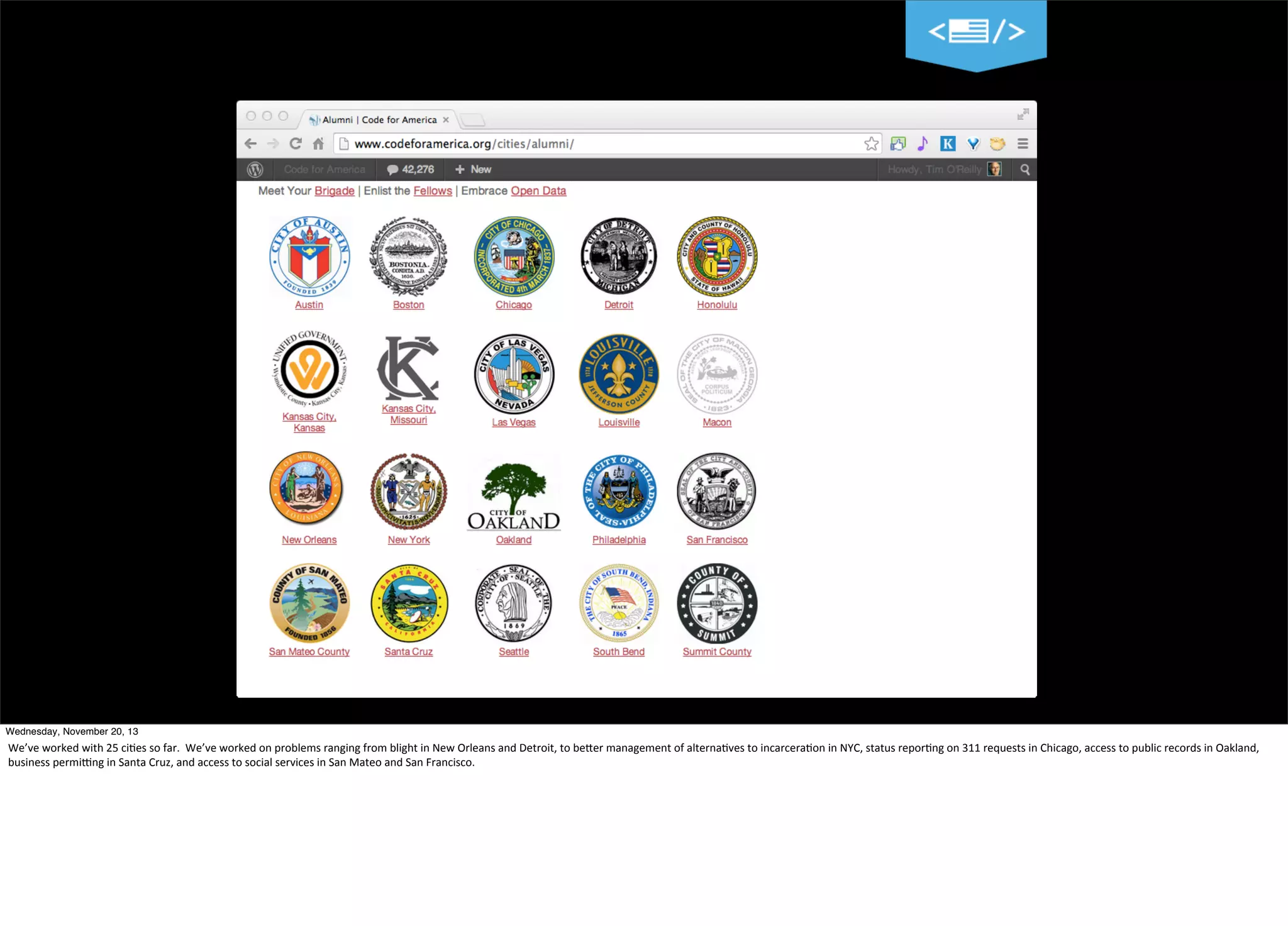 12
Wednesday, November 20, 13

We’ve	
  worked	
  with	
  25	
  ci=es	
  so	
  far.	
  	
  We’ve	
  worked	
  on	
  problems	
  ranging	
  from	
  blight	
  in	
  New	
  Orleans	
  and	
  Detroit,	
  to	
  beOer	
  management	
  of	
  alterna=ves	
  to	
  incarcera=on	
  in	
  NYC,	
  status	
  repor=ng	
  on	
  311	
  requests	
  in	
  Chicago,	
  access	
  to	
  public	
  records	
  in	
  Oakland,	
  
business	
  permiSng	
  in	
  Santa	
  Cruz,	
  and	
  access	
  to	
  social	
  services	
  in	
  San	
  Mateo	
  and	
  San	
  Francisco.

 