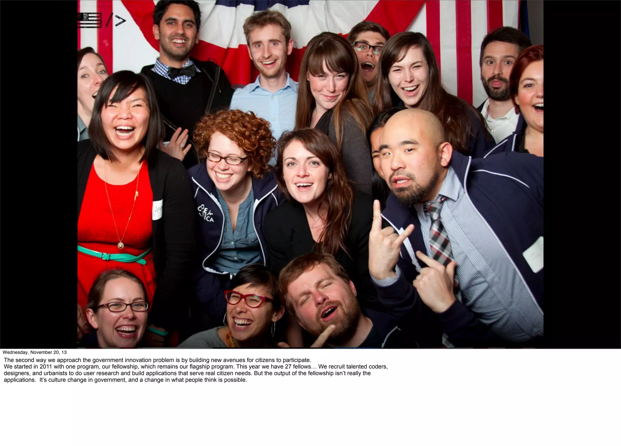 Wednesday, November 20, 13

The second way we approach the government innovation problem is by building new avenues for citizens to participate.
We started in 2011 with one program, our fellowship, which remains our flagship program. This year we have 27 fellows… We recruit talented coders,
designers, and urbanists to do user research and build applications that serve real citizen needs. But the output of the fellowship isn’t really the
applications. It’s culture change in government, and a change in what people think is possible.

 