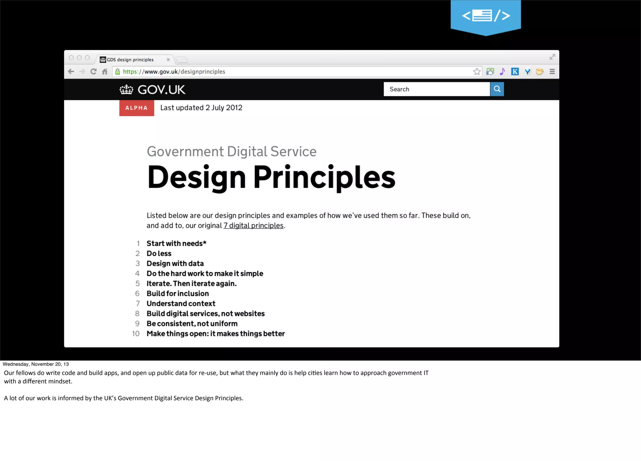 14
Wednesday, November 20, 13

Our	
  fellows	
  do	
  write	
  code	
  and	
  build	
  apps,	
  and	
  open	
  up	
  public	
  data	
  for	
  re-­‐use,	
  but	
  what	
  they	
  mainly	
  do	
  is	
  help	
  ci=es	
  learn	
  how	
  to	
  approach	
  government	
  IT
with	
  a	
  diﬀerent	
  mindset.
A	
  lot	
  of	
  our	
  work	
  is	
  informed	
  by	
  the	
  UK’s	
  Government	
  Digital	
  Service	
  Design	
  Principles.

 