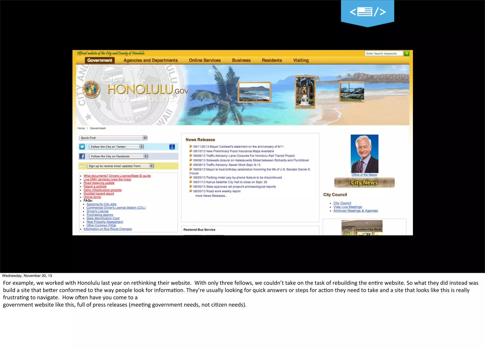 Wednesday, November 20, 13

For	
  example,	
  we	
  worked	
  with	
  Honolulu	
  last	
  year	
  on	
  rethinking	
  their	
  website.	
  	
  With	
  only	
  three	
  fellows,	
  we	
  couldn’t	
  take	
  on	
  the	
  task	
  of	
  rebuilding	
  the	
  en?re	
  website.	
  So	
  what	
  they	
  did	
  instead	
  was	
  
build	
  a	
  site	
  that	
  beTer	
  conformed	
  to	
  the	
  way	
  people	
  look	
  for	
  informa?on.	
  They’re	
  usually	
  looking	
  for	
  quick	
  answers	
  or	
  steps	
  for	
  ac?on	
  they	
  need	
  to	
  take	
  and	
  a	
  site	
  that	
  looks	
  like	
  this	
  is	
  really	
  
frustra?ng	
  to	
  navigate.	
  	
  How	
  oVen	
  have	
  you	
  come	
  to	
  a
government	
  website	
  like	
  this,	
  full	
  of	
  press	
  releases	
  (mee?ng	
  government	
  needs,	
  not	
  ci?zen	
  needs).

 