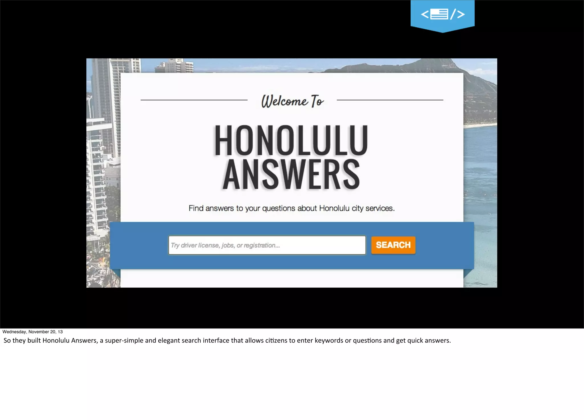 Wednesday, November 20, 13

So	
  they	
  built	
  Honolulu	
  Answers,	
  a	
  super-­‐simple	
  and	
  elegant	
  search	
  interface	
  that	
  allows	
  ci?zens	
  to	
  enter	
  keywords	
  or	
  ques?ons	
  and	
  get	
  quick	
  answers.

 