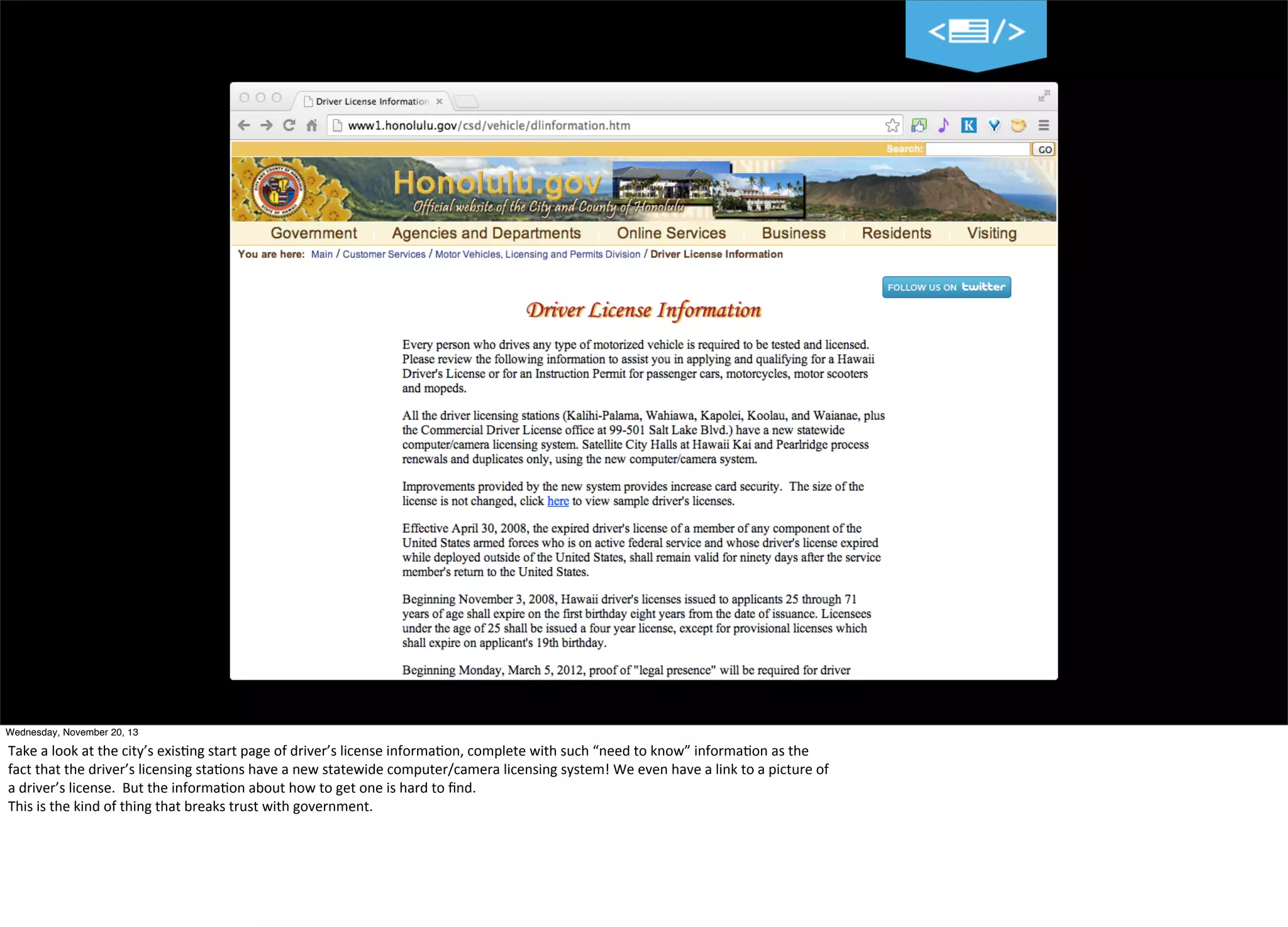 19
Wednesday, November 20, 13

Take	
  a	
  look	
  at	
  the	
  city’s	
  exis=ng	
  start	
  page	
  of	
  driver’s	
  license	
  informa=on,	
  complete	
  with	
  such	
  “need	
  to	
  know”	
  informa=on	
  as	
  the
fact	
  that	
  the	
  driver’s	
  licensing	
  sta=ons	
  have	
  a	
  new	
  statewide	
  computer/camera	
  licensing	
  system!	
  We	
  even	
  have	
  a	
  link	
  to	
  a	
  picture	
  of	
  
a	
  driver’s	
  license.	
  	
  But	
  the	
  informa=on	
  about	
  how	
  to	
  get	
  one	
  is	
  hard	
  to	
  ﬁnd.
This	
  is	
  the	
  kind	
  of	
  thing	
  that	
  breaks	
  trust	
  with	
  government.

 