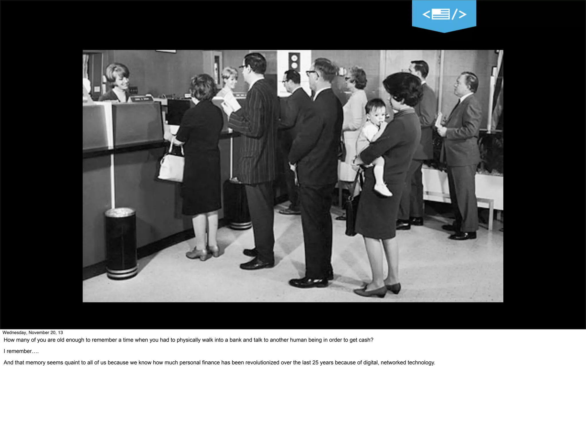 Wednesday, November 20, 13

How many of you are old enough to remember a time when you had to physically walk into a bank and talk to another human being in order to get cash?
I remember….
And that memory seems quaint to all of us because we know how much personal finance has been revolutionized over the last 25 years because of digital, networked technology.

 