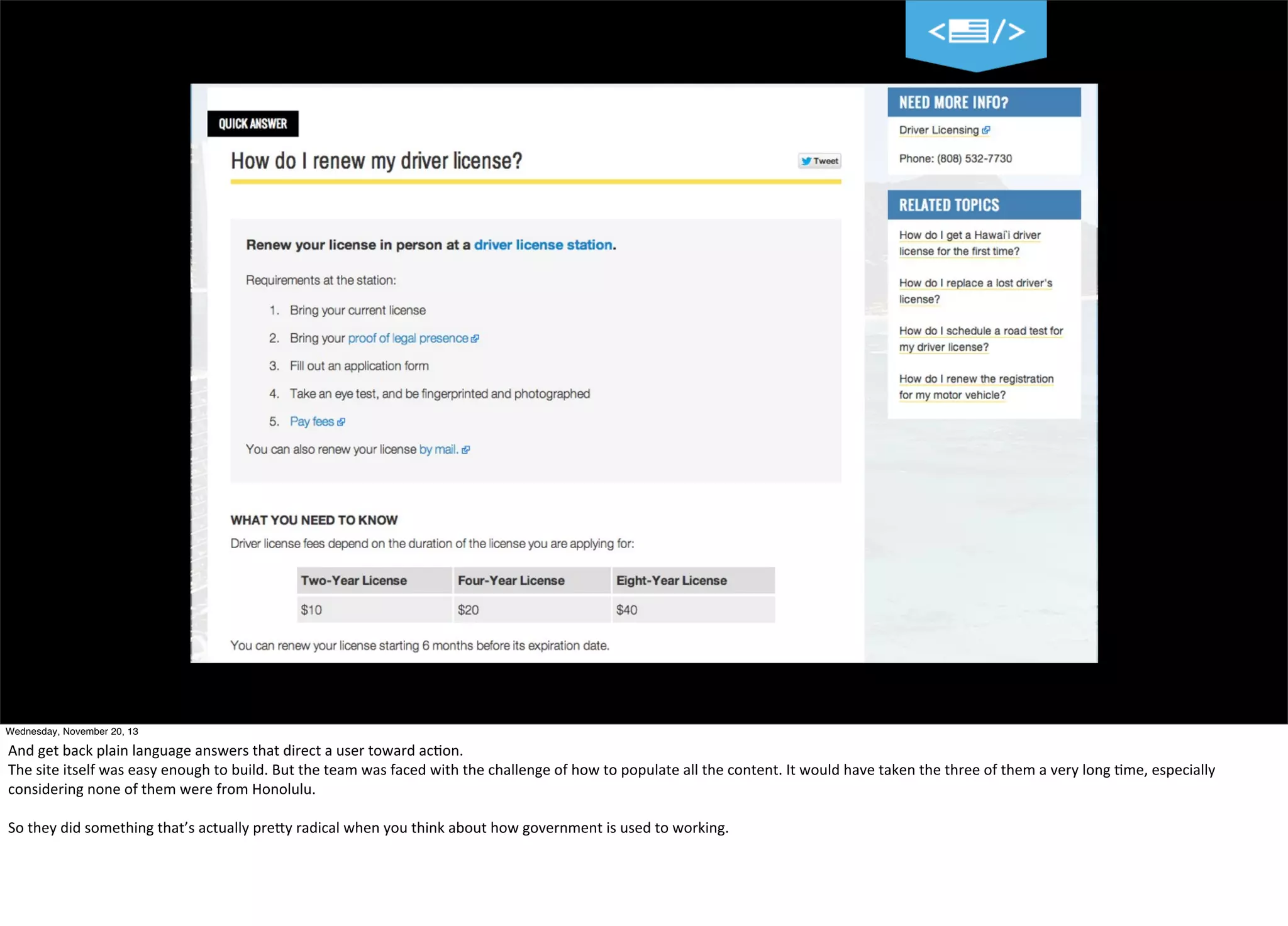 Wednesday, November 20, 13

And	
  get	
  back	
  plain	
  language	
  answers	
  that	
  direct	
  a	
  user	
  toward	
  ac?on.
The	
  site	
  itself	
  was	
  easy	
  enough	
  to	
  build.	
  But	
  the	
  team	
  was	
  faced	
  with	
  the	
  challenge	
  of	
  how	
  to	
  populate	
  all	
  the	
  content.	
  It	
  would	
  have	
  taken	
  the	
  three	
  of	
  them	
  a	
  very	
  long	
  ?me,	
  especially	
  
considering	
  none	
  of	
  them	
  were	
  from	
  Honolulu.	
  
So	
  they	
  did	
  something	
  that’s	
  actually	
  preTy	
  radical	
  when	
  you	
  think	
  about	
  how	
  government	
  is	
  used	
  to	
  working.

 
