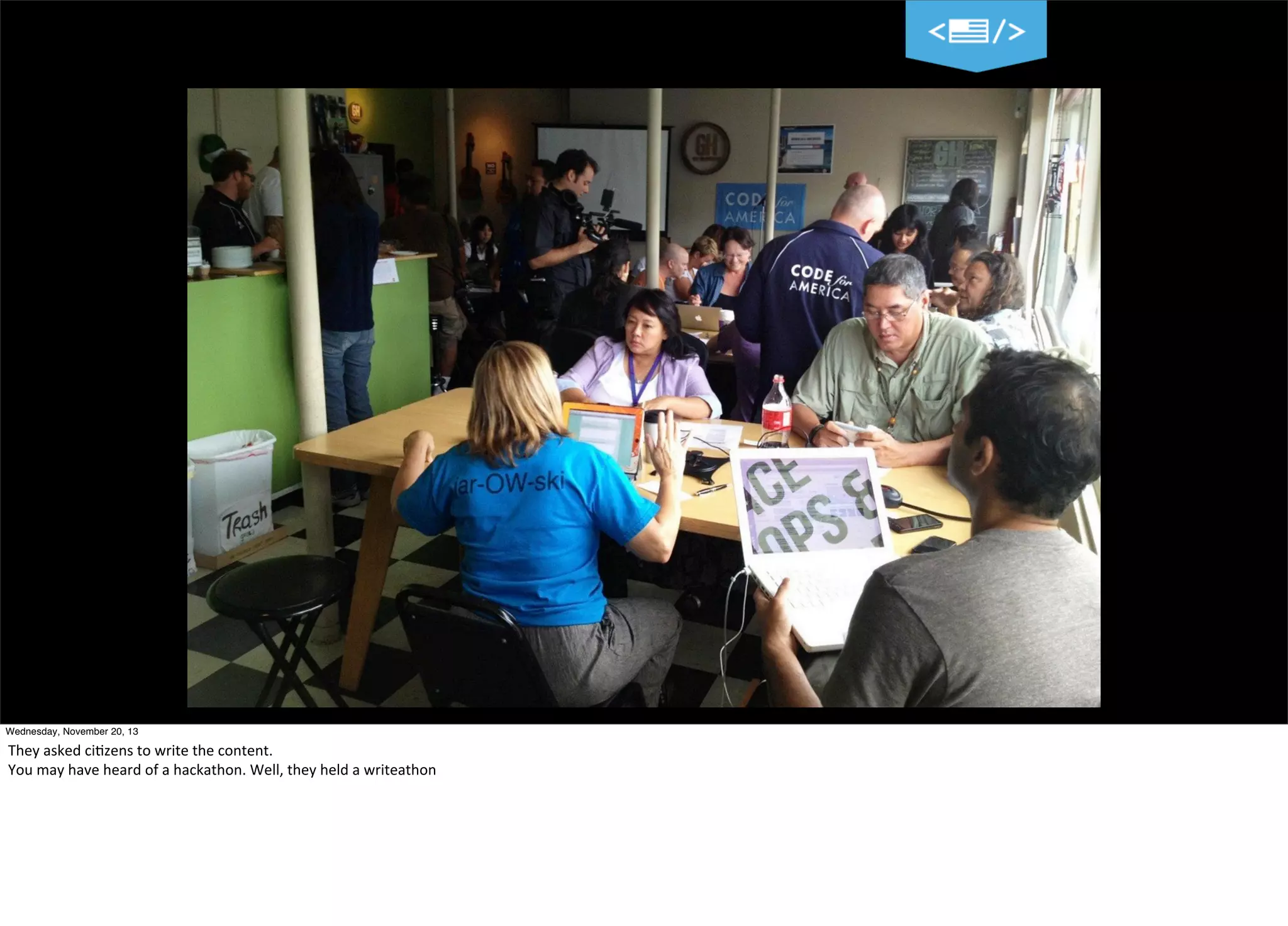 Wednesday, November 20, 13

They	
  asked	
  ci?zens	
  to	
  write	
  the	
  content.	
  
You	
  may	
  have	
  heard	
  of	
  a	
  hackathon.	
  Well,	
  they	
  held	
  a	
  writeathon

 