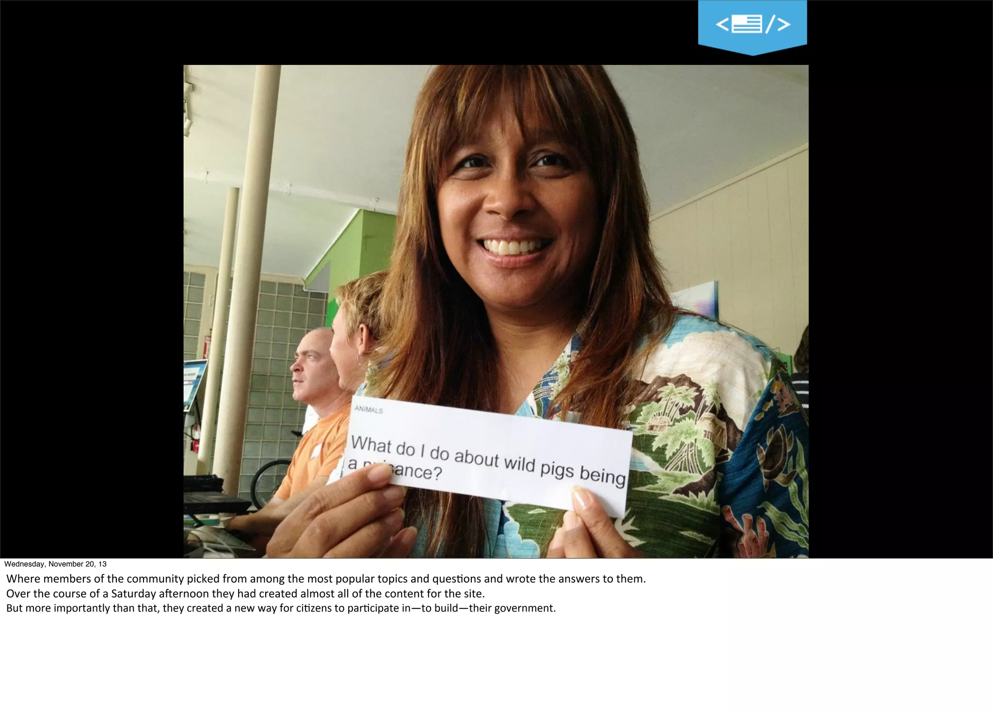 Wednesday, November 20, 13

Where	
  members	
  of	
  the	
  community	
  picked	
  from	
  among	
  the	
  most	
  popular	
  topics	
  and	
  ques?ons	
  and	
  wrote	
  the	
  answers	
  to	
  them.
Over	
  the	
  course	
  of	
  a	
  Saturday	
  aVernoon	
  they	
  had	
  created	
  almost	
  all	
  of	
  the	
  content	
  for	
  the	
  site.
But	
  more	
  importantly	
  than	
  that,	
  they	
  created	
  a	
  new	
  way	
  for	
  ci=zens	
  to	
  par=cipate	
  in—to	
  build—their	
  government.

 
