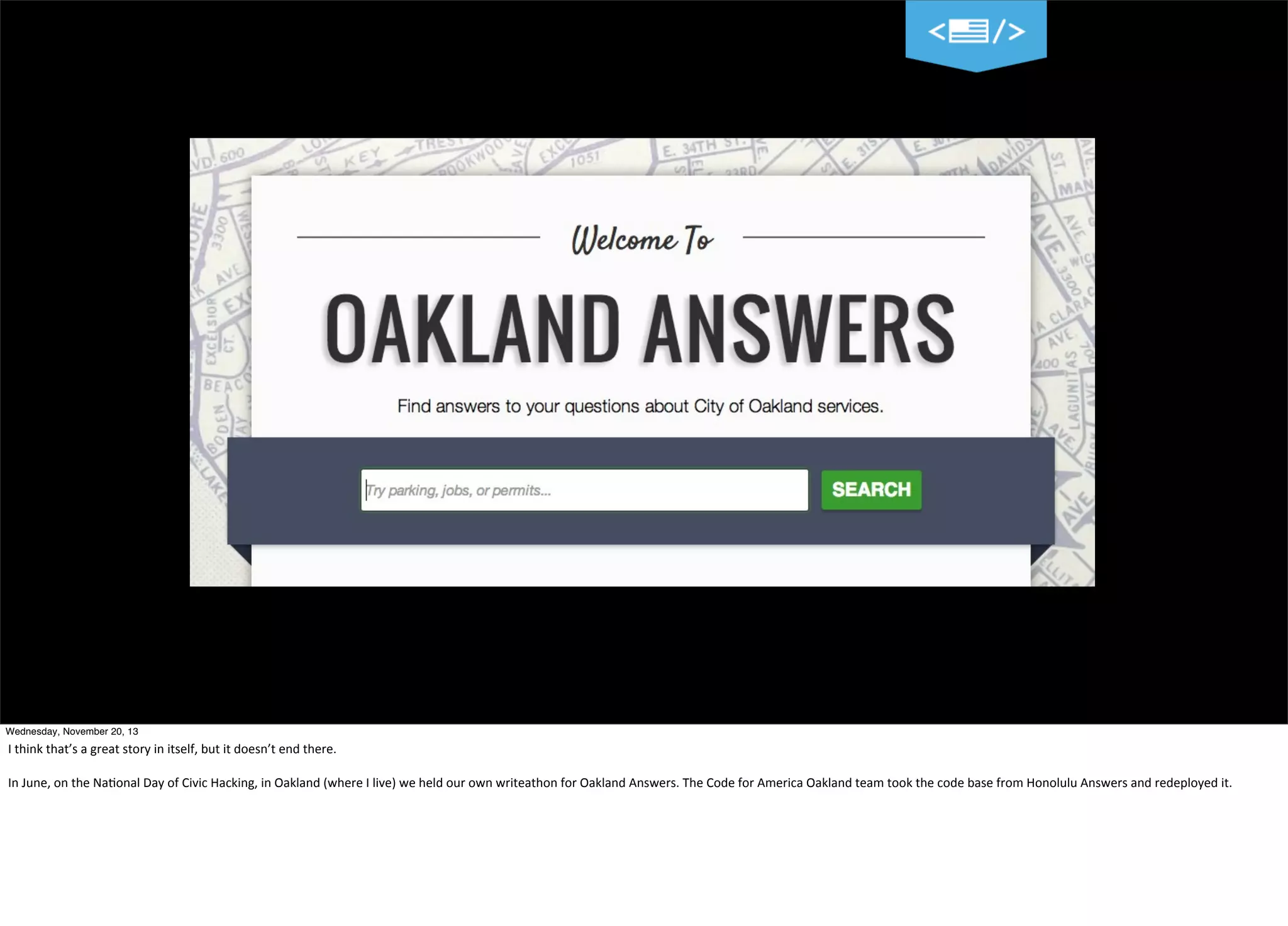 Wednesday, November 20, 13

I	
  think	
  that’s	
  a	
  great	
  story	
  in	
  itself,	
  but	
  it	
  doesn’t	
  end	
  there.
In	
  June,	
  on	
  the	
  Na=onal	
  Day	
  of	
  Civic	
  Hacking,	
  in	
  Oakland	
  (where	
  I	
  live)	
  we	
  held	
  our	
  own	
  writeathon	
  for	
  Oakland	
  Answers.	
  The	
  Code	
  for	
  America	
  Oakland	
  team	
  took	
  the	
  code	
  base	
  from	
  Honolulu	
  Answers	
  and	
  redeployed	
  it.

 