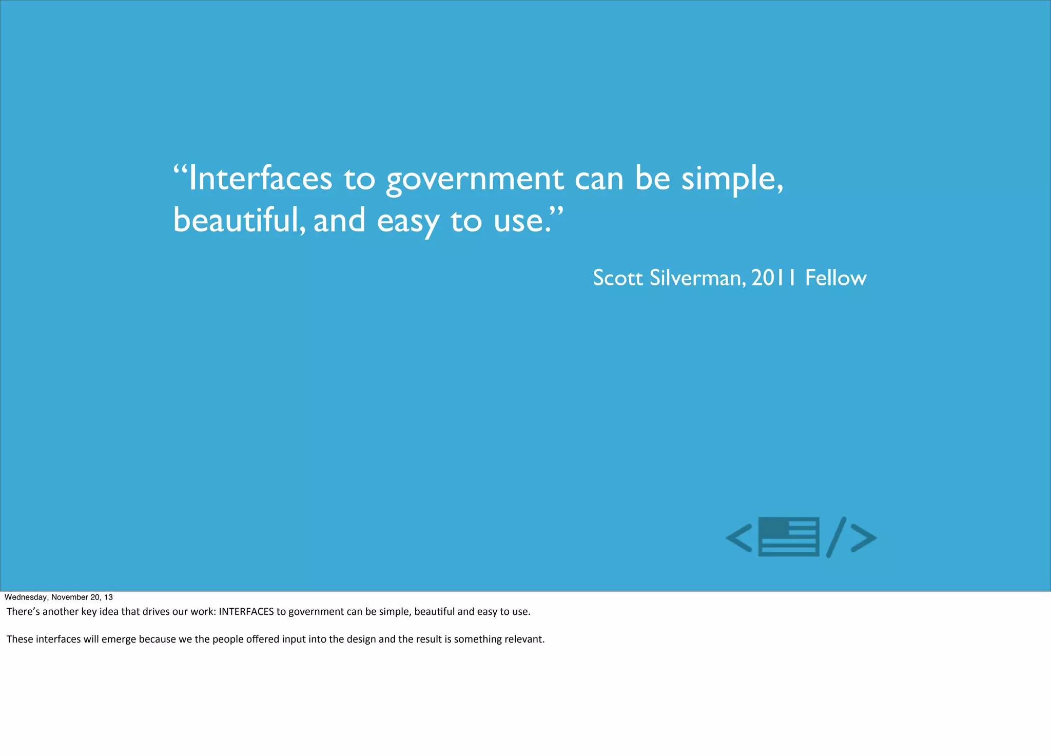 “Interfaces to government can be simple,
beautiful, and easy to use.”
Scott Silverman, 2011 Fellow

Wednesday, November 20, 13

There’s	
  another	
  key	
  idea	
  that	
  drives	
  our	
  work:	
  INTERFACES	
  to	
  government	
  can	
  be	
  simple,	
  beau=ful	
  and	
  easy	
  to	
  use.
These	
  interfaces	
  will	
  emerge	
  because	
  we	
  the	
  people	
  oﬀered	
  input	
  into	
  the	
  design	
  and	
  the	
  result	
  is	
  something	
  relevant.	
  

 