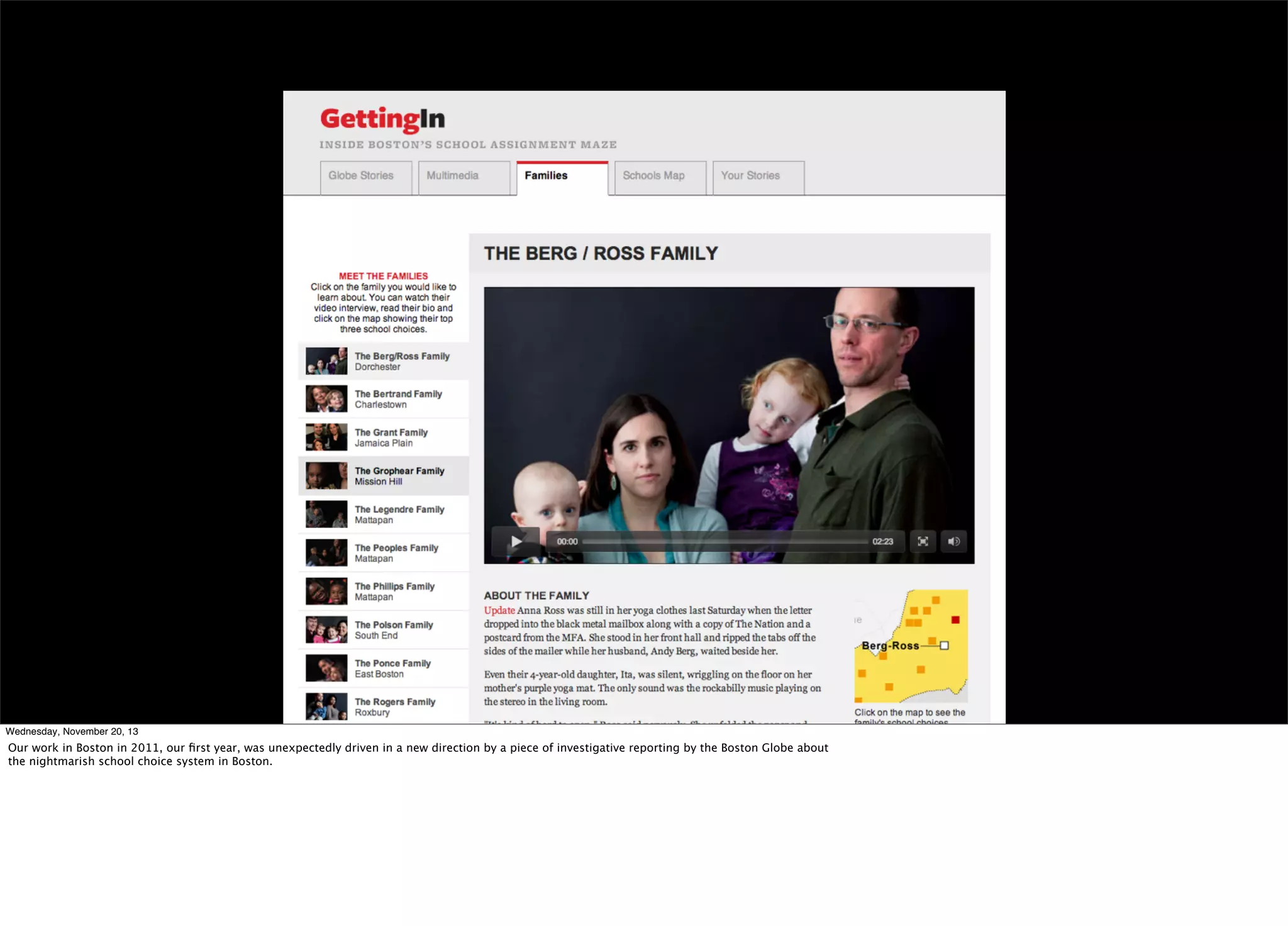 Wednesday, November 20, 13

Our work in Boston in 2011, our ﬁrst year, was unexpectedly driven in a new direction by a piece of investigative reporting by the Boston Globe about
the nightmarish school choice system in Boston.

 