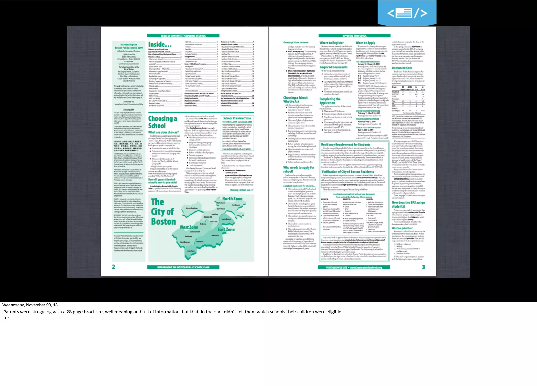 27
Wednesday, November 20, 13

Parents	
  were	
  struggling	
  with	
  a	
  28	
  page	
  brochure,	
  well	
  meaning	
  and	
  full	
  of	
  informa=on,	
  but	
  that,	
  in	
  the	
  end,	
  didn’t	
  tell	
  them	
  which	
  schools	
  their	
  children	
  were	
  eligible	
  
for.

 