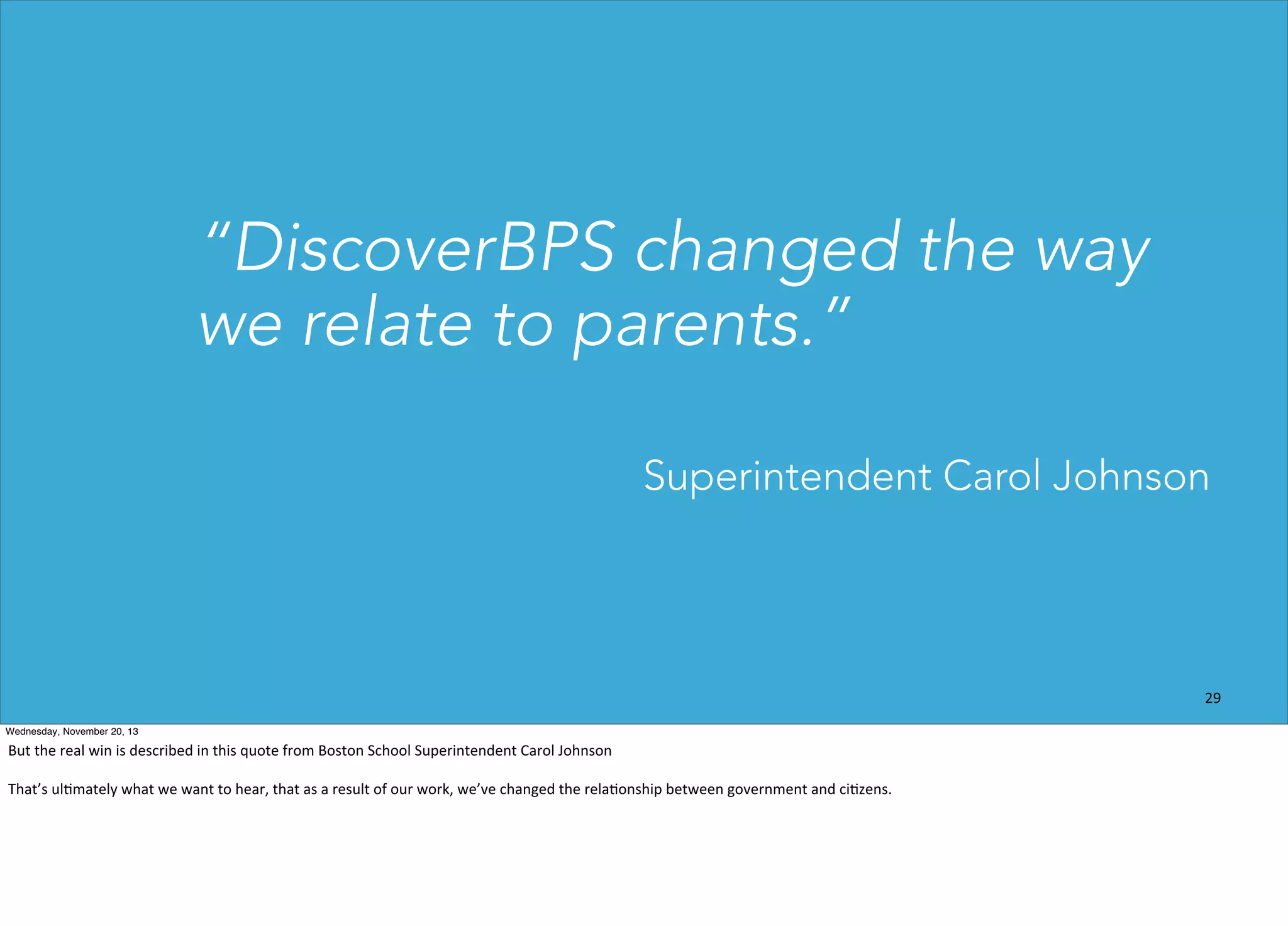 “DiscoverBPS changed the way
we relate to parents.”
Superintendent Carol Johnson

29
Wednesday, November 20, 13

But	
  the	
  real	
  win	
  is	
  described	
  in	
  this	
  quote	
  from	
  Boston	
  School	
  Superintendent	
  Carol	
  Johnson
That’s	
  ul?mately	
  what	
  we	
  want	
  to	
  hear,	
  that	
  as	
  a	
  result	
  of	
  our	
  work,	
  we’ve	
  changed	
  the	
  rela?onship	
  between	
  government	
  and	
  ci?zens.

 