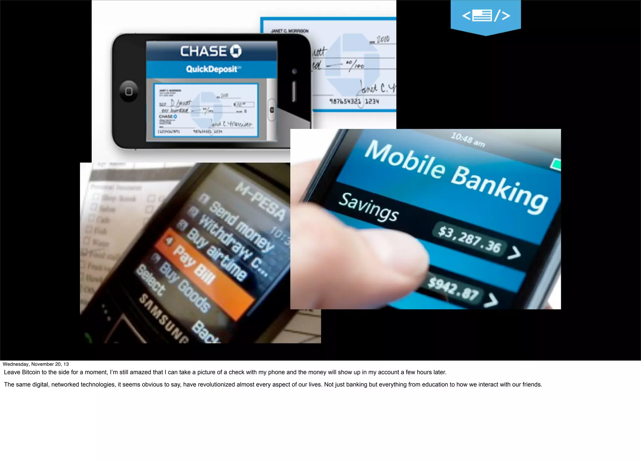 Wednesday, November 20, 13

Leave Bitcoin to the side for a moment, I’m still amazed that I can take a picture of a check with my phone and the money will show up in my account a few hours later.
The same digital, networked technologies, it seems obvious to say, have revolutionized almost every aspect of our lives. Not just banking but everything from education to how we interact with our friends.

 