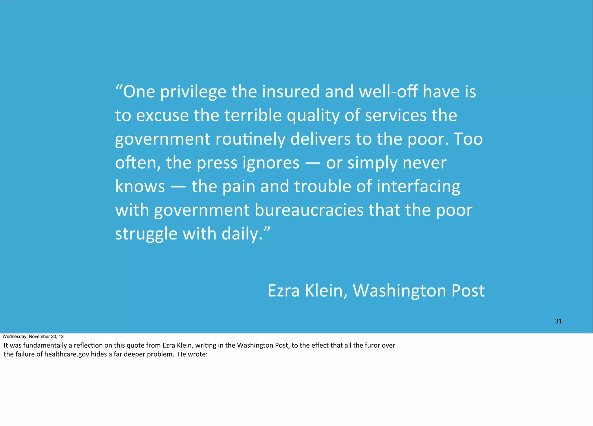 “One	
  privilege	
  the	
  insured	
  and	
  well-­‐oﬀ	
  have	
  is	
  
to	
  excuse	
  the	
  terrible	
  quality	
  of	
  services	
  the	
  
government	
  rou=nely	
  delivers	
  to	
  the	
  poor.	
  Too	
  
ohen,	
  the	
  press	
  ignores	
  —	
  or	
  simply	
  never	
  
knows	
  —	
  the	
  pain	
  and	
  trouble	
  of	
  interfacing	
  
with	
  government	
  bureaucracies	
  that	
  the	
  poor	
  
struggle	
  with	
  daily.”
Ezra	
  Klein,	
  Washington	
  Post
31
Wednesday, November 20, 13

It	
  was	
  fundamentally	
  a	
  reﬂec?on	
  on	
  this	
  quote	
  from	
  Ezra	
  Klein,	
  wri?ng	
  in	
  the	
  Washington	
  Post,	
  to	
  the	
  eﬀect	
  that	
  all	
  the	
  furor	
  over
the	
  failure	
  of	
  healthcare.gov	
  hides	
  a	
  far	
  deeper	
  problem.	
  	
  He	
  wrote:

 