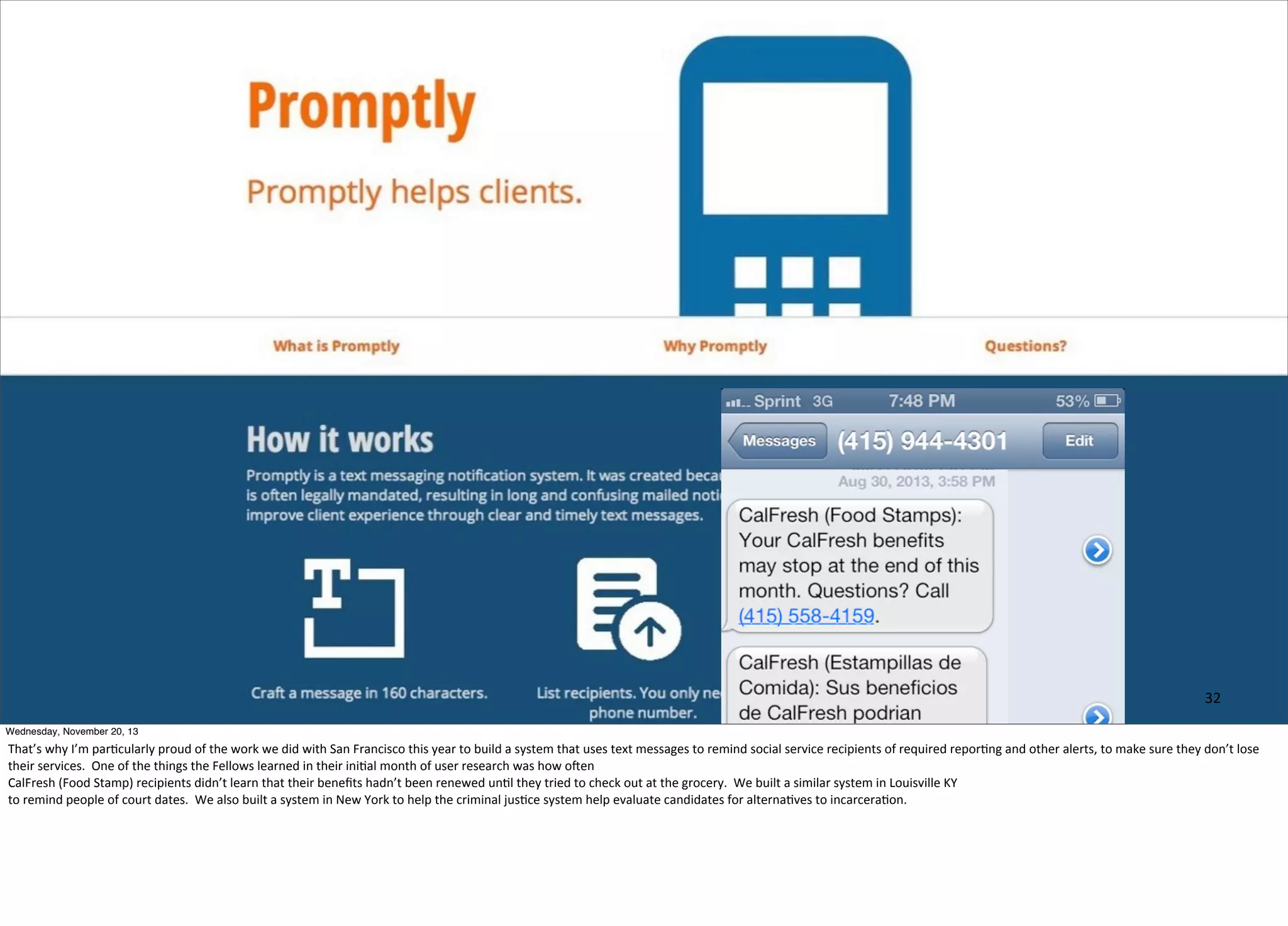 32
Wednesday, November 20, 13

That’s	
  why	
  I’m	
  par=cularly	
  proud	
  of	
  the	
  work	
  we	
  did	
  with	
  San	
  Francisco	
  this	
  year	
  to	
  build	
  a	
  system	
  that	
  uses	
  text	
  messages	
  to	
  remind	
  social	
  service	
  recipients	
  of	
  required	
  repor=ng	
  and	
  other	
  alerts,	
  to	
  make	
  sure	
  they	
  don’t	
  lose	
  
their	
  services.	
  	
  One	
  of	
  the	
  things	
  the	
  Fellows	
  learned	
  in	
  their	
  ini=al	
  month	
  of	
  user	
  research	
  was	
  how	
  ohen	
  
CalFresh	
  (Food	
  Stamp)	
  recipients	
  didn’t	
  learn	
  that	
  their	
  beneﬁts	
  hadn’t	
  been	
  renewed	
  un=l	
  they	
  tried	
  to	
  check	
  out	
  at	
  the	
  grocery.	
  	
  We	
  built	
  a	
  similar	
  system	
  in	
  Louisville	
  KY
to	
  remind	
  people	
  of	
  court	
  dates.	
  	
  We	
  also	
  built	
  a	
  system	
  in	
  New	
  York	
  to	
  help	
  the	
  criminal	
  jus=ce	
  system	
  help	
  evaluate	
  candidates	
  for	
  alterna=ves	
  to	
  incarcera=on.

 