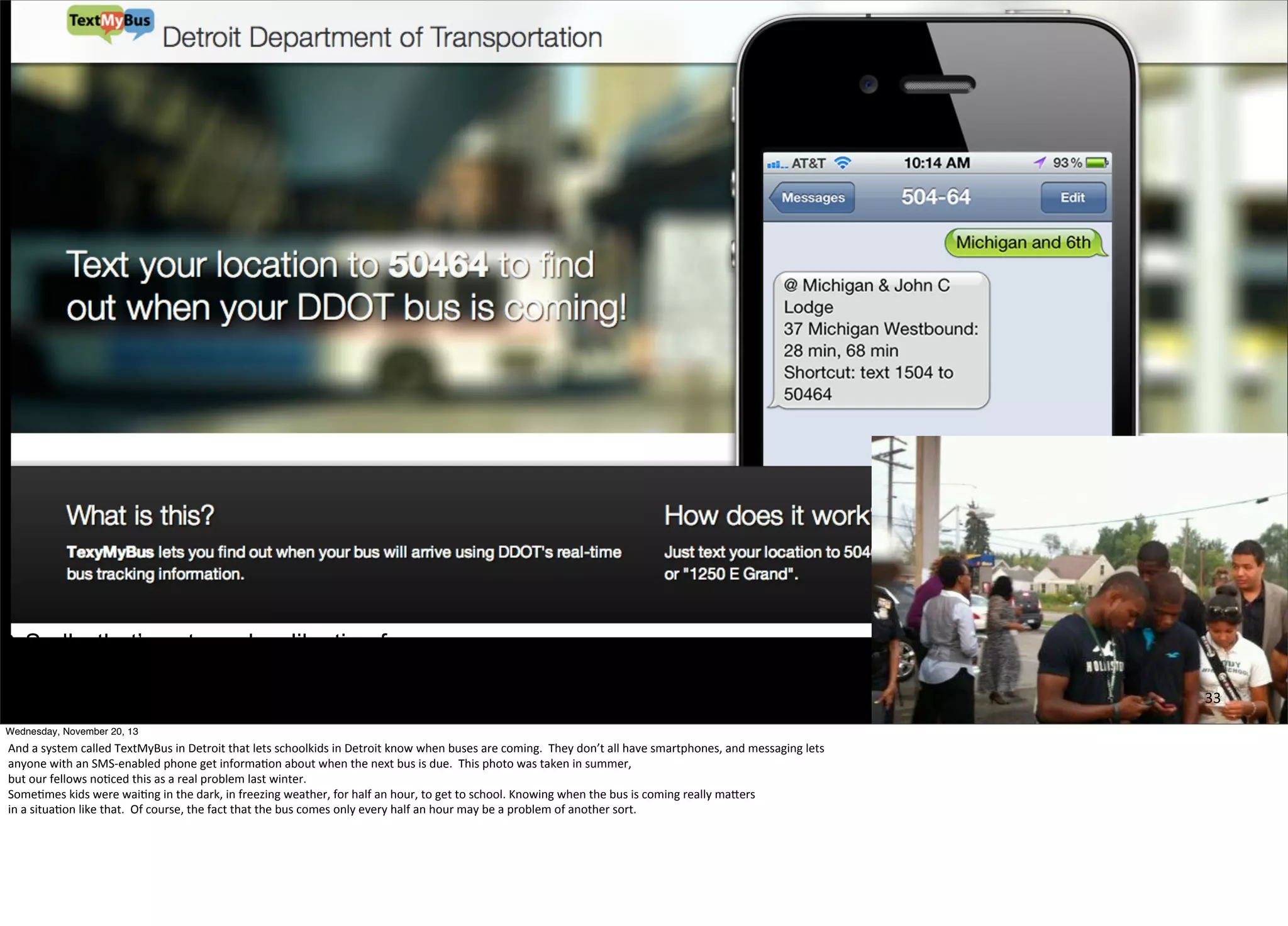 Sadly, that’s not an uber-like timeframe.
But at least knowing is a big help.
33
Wednesday, November 20, 13

And	
  a	
  system	
  called	
  TextMyBus	
  in	
  Detroit	
  that	
  lets	
  schoolkids	
  in	
  Detroit	
  know	
  when	
  buses	
  are	
  coming.	
  	
  They	
  don’t	
  all	
  have	
  smartphones,	
  and	
  messaging	
  lets
anyone	
  with	
  an	
  SMS-­‐enabled	
  phone	
  get	
  informa=on	
  about	
  when	
  the	
  next	
  bus	
  is	
  due.	
  	
  This	
  photo	
  was	
  taken	
  in	
  summer,	
  
but	
  our	
  fellows	
  no=ced	
  this	
  as	
  a	
  real	
  problem	
  last	
  winter.
Some=mes	
  kids	
  were	
  wai=ng	
  in	
  the	
  dark,	
  in	
  freezing	
  weather,	
  for	
  half	
  an	
  hour,	
  to	
  get	
  to	
  school.	
  Knowing	
  when	
  the	
  bus	
  is	
  coming	
  really	
  maOers
in	
  a	
  situa=on	
  like	
  that.	
  	
  Of	
  course,	
  the	
  fact	
  that	
  the	
  bus	
  comes	
  only	
  every	
  half	
  an	
  hour	
  may	
  be	
  a	
  problem	
  of	
  another	
  sort.

 