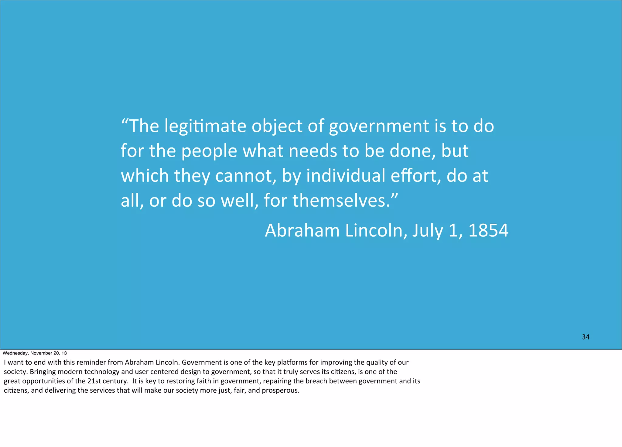 “The	
  legi=mate	
  object	
  of	
  government	
  is	
  to	
  do	
  
for	
  the	
  people	
  what	
  needs	
  to	
  be	
  done,	
  but	
  
which	
  they	
  cannot,	
  by	
  individual	
  eﬀort,	
  do	
  at	
  
all,	
  or	
  do	
  so	
  well,	
  for	
  themselves.”
Abraham	
  Lincoln,	
  July	
  1,	
  1854

34
Wednesday, November 20, 13

I	
  want	
  to	
  end	
  with	
  this	
  reminder	
  from	
  Abraham	
  Lincoln.	
  Government	
  is	
  one	
  of	
  the	
  key	
  plaforms	
  for	
  improving	
  the	
  quality	
  of	
  our
society.	
  Bringing	
  modern	
  technology	
  and	
  user	
  centered	
  design	
  to	
  government,	
  so	
  that	
  it	
  truly	
  serves	
  its	
  ci?zens,	
  is	
  one	
  of	
  the	
  
great	
  opportuni?es	
  of	
  the	
  21st	
  century.	
  	
  It	
  is	
  key	
  to	
  restoring	
  faith	
  in	
  government,	
  repairing	
  the	
  breach	
  between	
  government	
  and	
  its
ci?zens,	
  and	
  delivering	
  the	
  services	
  that	
  will	
  make	
  our	
  society	
  more	
  just,	
  fair,	
  and	
  prosperous.

 