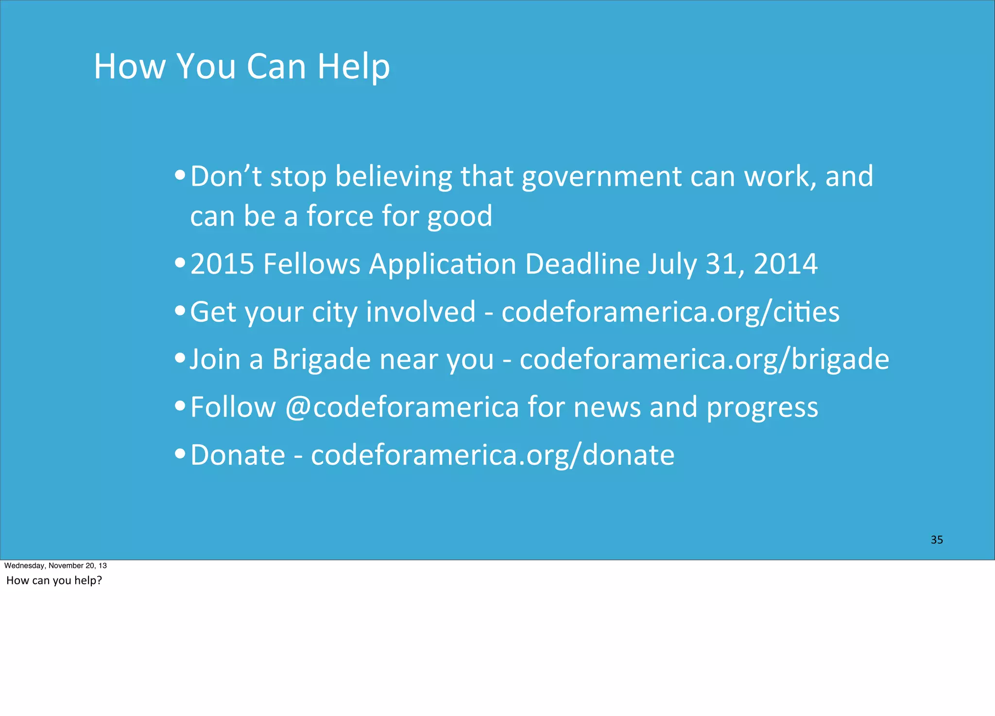 How	
  You	
  Can	
  Help

• Don’t	
  stop	
  believing	
  that	
  government	
  can	
  work,	
  and	
  

can	
  be	
  a	
  force	
  for	
  good
• 2015	
  Fellows	
  Applica=on	
  Deadline	
  July	
  31,	
  2014
• Get	
  your	
  city	
  involved	
  -­‐	
  codeforamerica.org/ci=es
• Join	
  a	
  Brigade	
  near	
  you	
  -­‐	
  codeforamerica.org/brigade
• Follow	
  @codeforamerica	
  for	
  news	
  and	
  progress
• Donate	
  -­‐	
  codeforamerica.org/donate
35
Wednesday, November 20, 13

How	
  can	
  you	
  help?

 