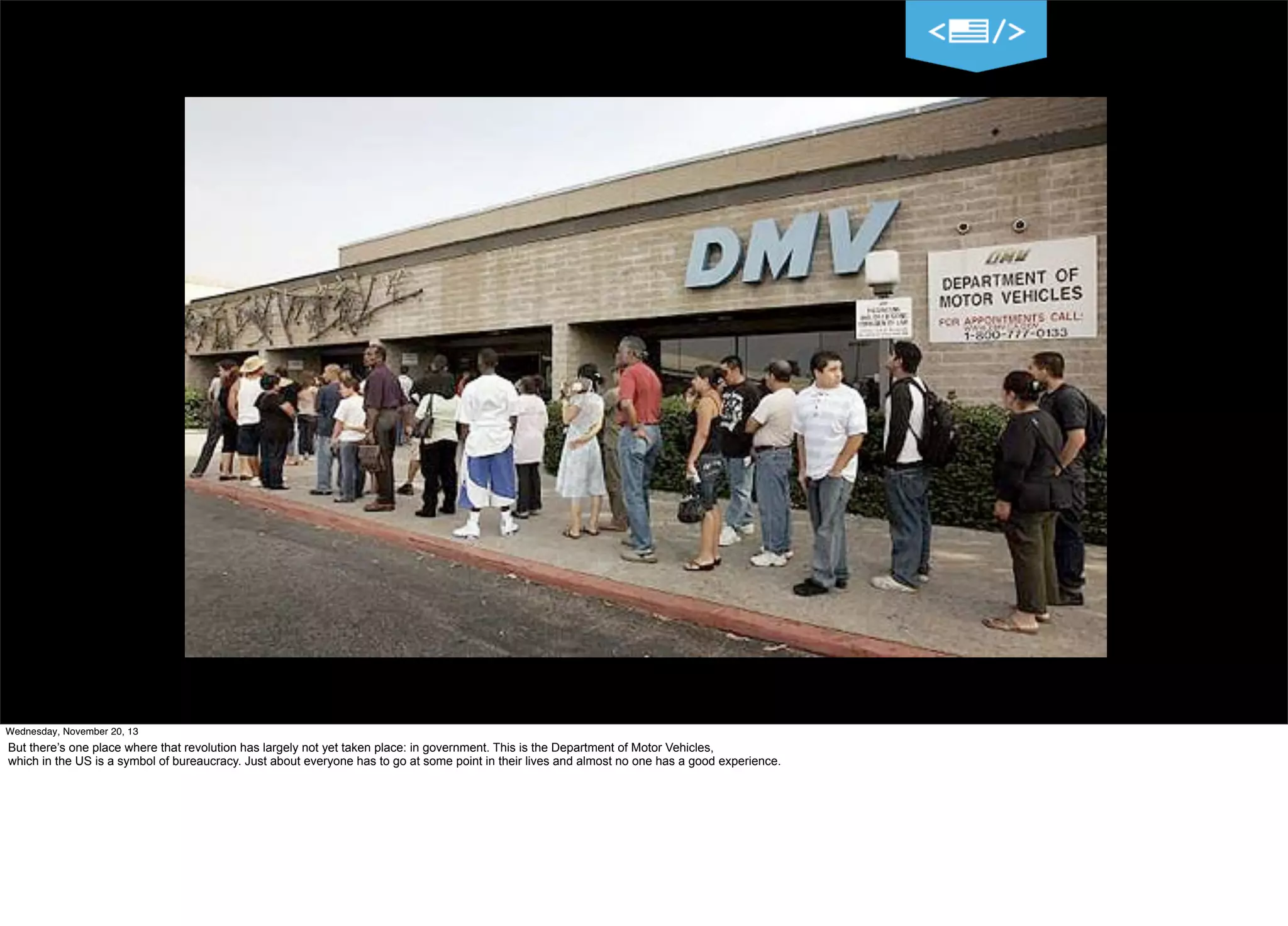 Wednesday, November 20, 13

But there’s one place where that revolution has largely not yet taken place: in government. This is the Department of Motor Vehicles,
which in the US is a symbol of bureaucracy. Just about everyone has to go at some point in their lives and almost no one has a good experience.

 