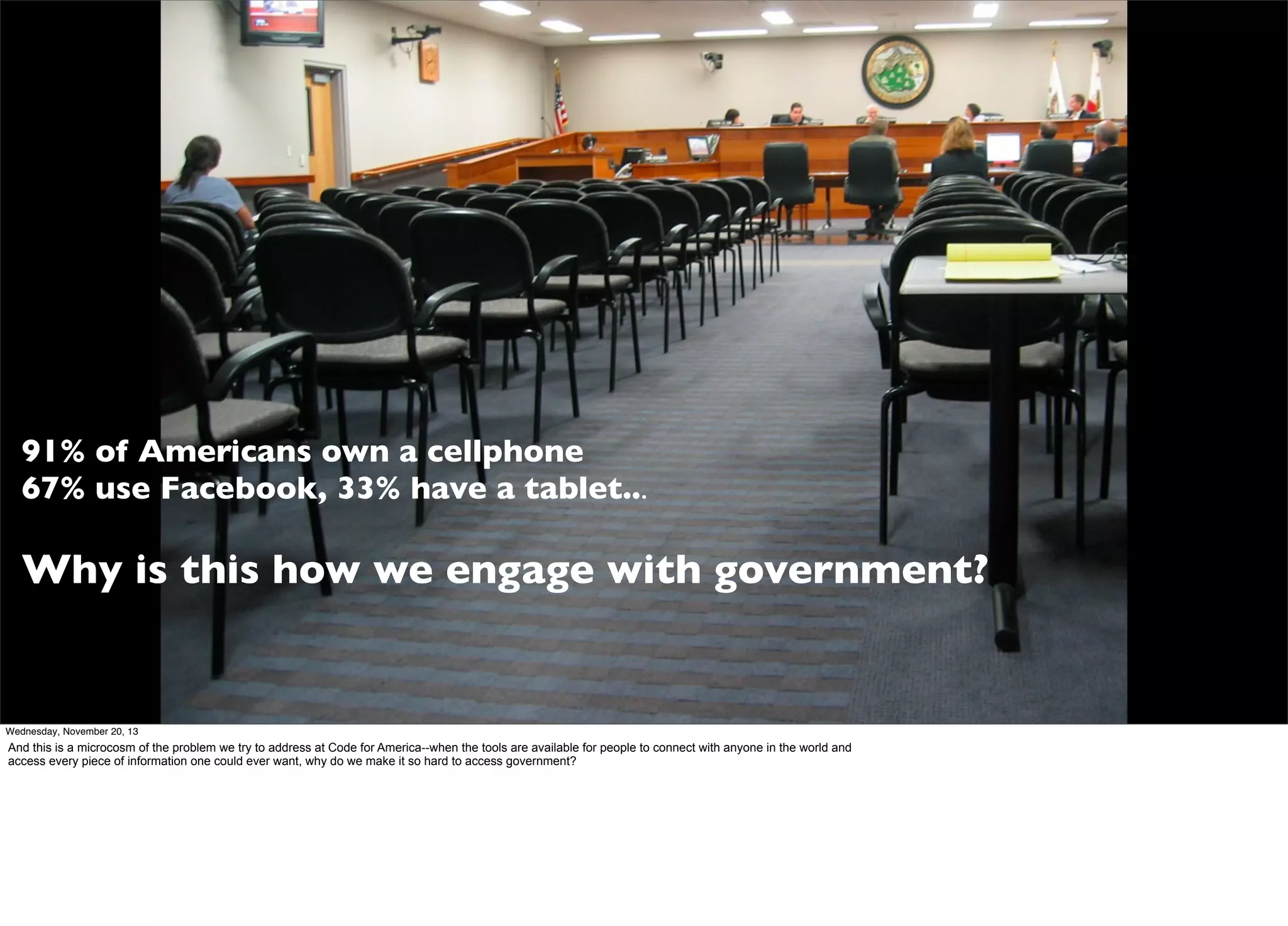 91% of Americans own a cellphone
67% use Facebook, 33% have a tablet...

Why is this how we engage with government?

Wednesday, November 20, 13

And this is a microcosm of the problem we try to address at Code for America--when the tools are available for people to connect with anyone in the world and
access every piece of information one could ever want, why do we make it so hard to access government?

 
