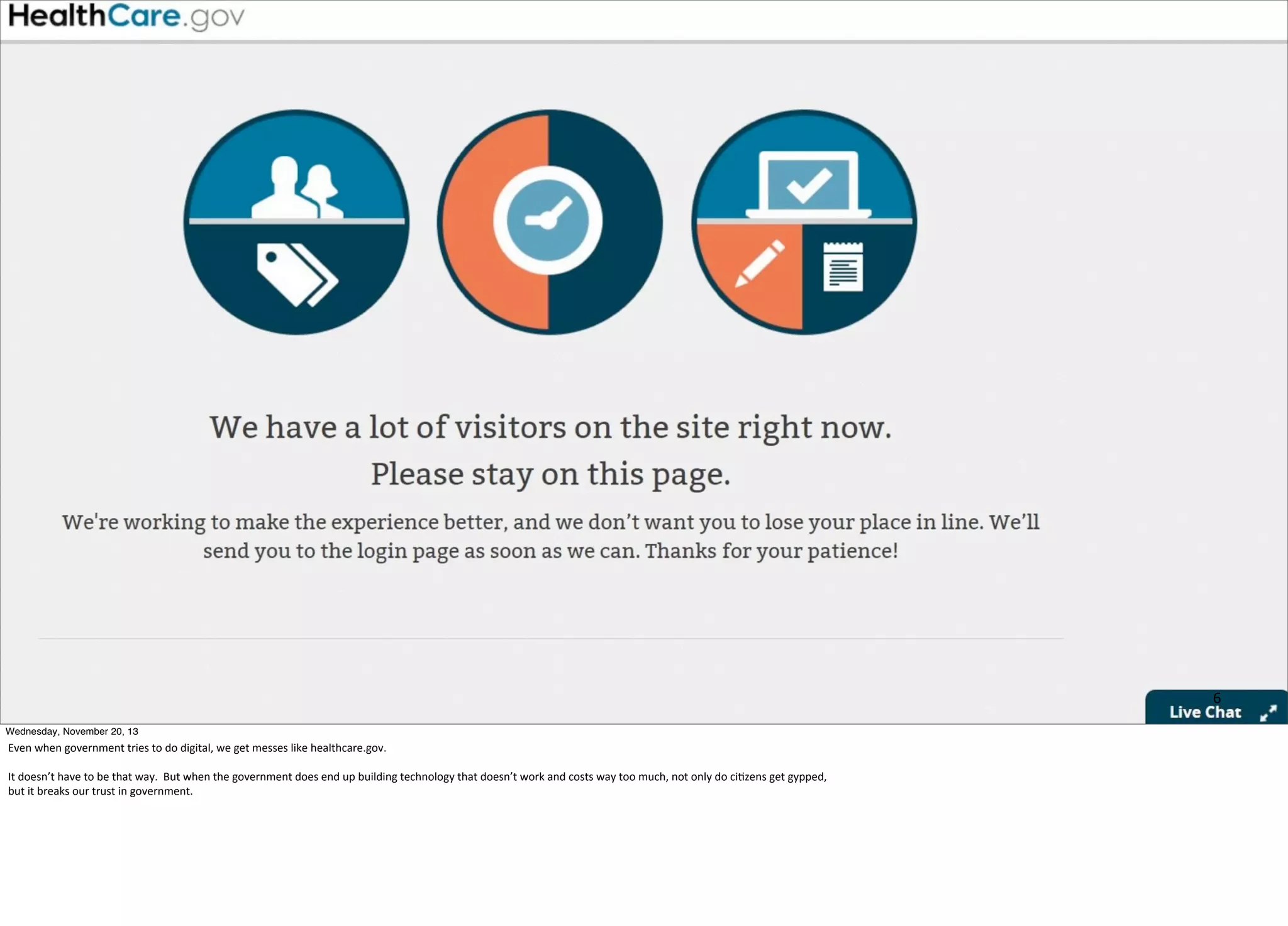 6
Wednesday, November 20, 13

Even	
  when	
  government	
  tries	
  to	
  do	
  digital,	
  we	
  get	
  messes	
  like	
  healthcare.gov.
It	
  doesn’t	
  have	
  to	
  be	
  that	
  way.	
  	
  But	
  when	
  the	
  government	
  does	
  end	
  up	
  building	
  technology	
  that	
  doesn’t	
  work	
  and	
  costs	
  way	
  too	
  much,	
  not	
  only	
  do	
  ci=zens	
  get	
  gypped,	
  
but	
  it	
  breaks	
  our	
  trust	
  in	
  government.

 