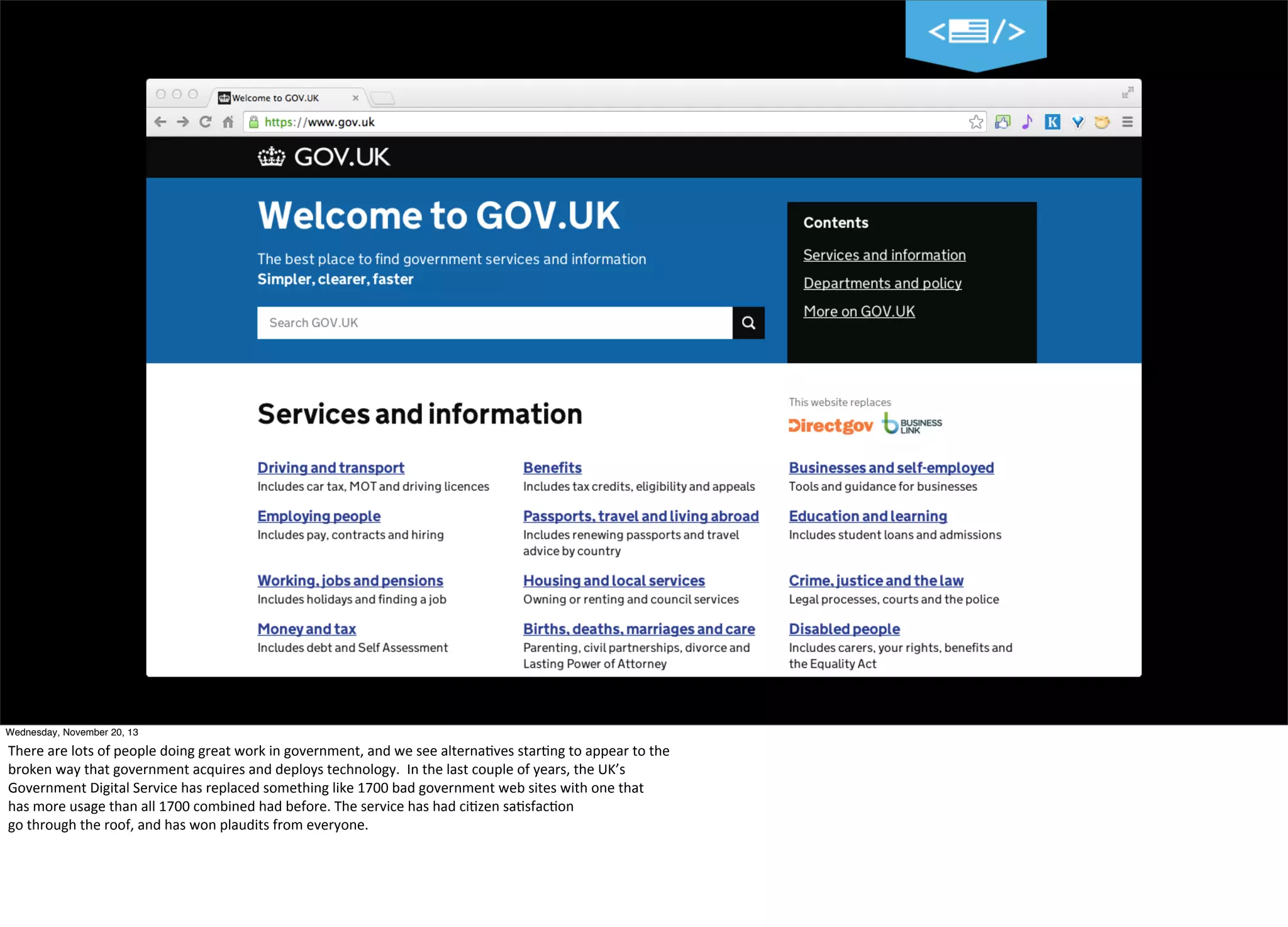 8
Wednesday, November 20, 13

There	
  are	
  lots	
  of	
  people	
  doing	
  great	
  work	
  in	
  government,	
  and	
  we	
  see	
  alterna=ves	
  star=ng	
  to	
  appear	
  to	
  the
broken	
  way	
  that	
  government	
  acquires	
  and	
  deploys	
  technology.	
  	
  In	
  the	
  last	
  couple	
  of	
  years,	
  the	
  UK’s	
  
Government	
  Digital	
  Service	
  has	
  replaced	
  something	
  like	
  1700	
  bad	
  government	
  web	
  sites	
  with	
  one	
  that	
  
has	
  more	
  usage	
  than	
  all	
  1700	
  combined	
  had	
  before.	
  The	
  service	
  has	
  had	
  ci=zen	
  sa=sfac=on
go	
  through	
  the	
  roof,	
  and	
  has	
  won	
  plaudits	
  from	
  everyone.

 