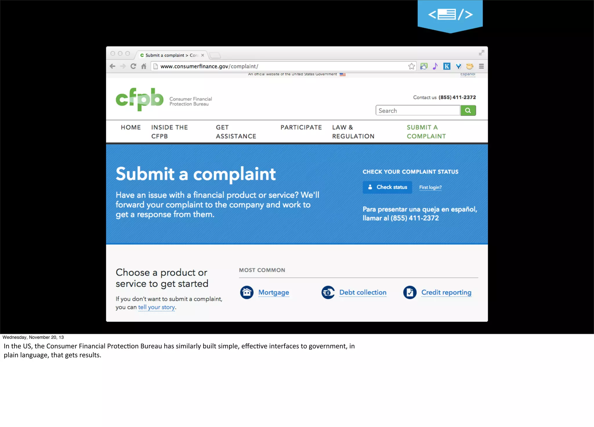 9
Wednesday, November 20, 13

In	
  the	
  US,	
  the	
  Consumer	
  Financial	
  Protec?on	
  Bureau	
  has	
  similarly	
  built	
  simple,	
  eﬀec?ve	
  interfaces	
  to	
  government,	
  in
plain	
  language,	
  that	
  gets	
  results.

 