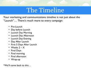 The Timeline
Your marketing and communications timeline is not just about the
“Launch”… There’s much more to every campaign:
• Pre-Launch
• Day before Launch
• Launch Day Morning
• Launch Day Afternoon
• Launch Day Evening
• Day After Launch
• First 5 Days After Launch
• Weeks 2 – X
• Final Days
• Final morning
• Final afternoon
• Wrap-up
*We’ll come back to this…
 