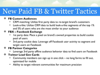 New Paid FB & Twitter Tactics
 FB Custom Audiences
• CRM matching: Utilize first party data to re-target brand’s customers
• Look-a-like: Utilize CRM data to build look-a-like segments of the top 1%
and 5% of users who are the most similar to your audience
 FBX – Facebook Exchange
• 1st party data: Place a pixel on brand’s owned properties to build cookie
pool of users
• 3rd party cookie data: Leverage off Facebook user activity to segment and
target users on Facebook
 FB Partner Categories
• Leverage 3rd party offline audience behavior data to find users on Facebook
 Twitter Lead Gen Cards
• Community members can sign up in one click – no long forms to fill out,
optimized for mobile
• Ability to target relevant communities for maximum precision
 