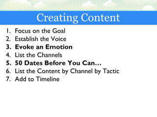 Creating Content
1. Focus on the Goal
2. Establish the Voice
3. Evoke an Emotion
4. List the Channels
5. 50 Dates Before You Can…
6. List the Content by Channel by Tactic
7. Add to Timeline
 