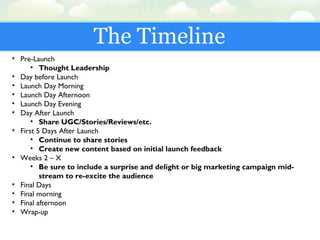 The Timeline
• Pre-Launch
• Thought Leadership
• Day before Launch
• Launch Day Morning
• Launch Day Afternoon
• Launch Day Evening
• Day After Launch
• Share UGC/Stories/Reviews/etc.
• First 5 Days After Launch
• Continue to share stories
• Create new content based on initial launch feedback
• Weeks 2 – X
• Be sure to include a surprise and delight or big marketing campaign mid-
stream to re-excite the audience
• Final Days
• Final morning
• Final afternoon
• Wrap-up
 