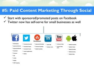 #5: Paid Content Marketing Through Social
 Start with sponsored/promoted posts on Facebook
 Twitter now has self-serve for small businesses as well
 Marketplace
 Sponsored Stories
 Sponsored Results
 Newsfeed
 Premium
 FBX
 Credits
 Mobile
 CRM Targeting
 Promoted Accounts
 Promoted Tweets
 Promoted Trends
 Custom applications
 Mobile
 Sponsored Stumbles
 Premium Stumbles
 Mobile Stumbles
 Social Ads
 Follower units
 In-Stream Video
 Custom Video
units
 Mobile Facebook
 Mobile Twitter
 Mobile Stumble
 Mobile Gaming
 Mobile Video
 