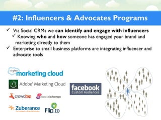 #2: Influencers & Advocates Programs
 Via Social CRMs we can identify and engage with influencers
 Knowing who and how someone has engaged your brand and
marketing directly to them
 Enterprise to small business platforms are integrating influencer and
advocate tools
 