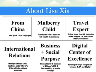 About Lisa Xia
From
China
Mulberry
Child
International
Relations
Business
+ Social
Purpose
Digital
Center of
Excellence
Travel
Expert
And speak three languages
Family story in a book and
full-length documentary
Visited more than 40 countries;
travel blogger for HuffPo and
other publications
Managed Chicago-China
relations under Mayor’s
Office of International
Relations
Among the first members
of Chicago’s CSR &
Sustainability group in
Chicago
Building stronger integration
between B+SP and Digital
 