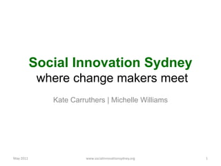 Social Innovation Sydney where change makers meet Kate Carruthers | Michelle Williams May 2011 1 www.socialinnovationsydney.org 