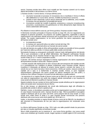 Come abbiamo suggerito in precedenza, elementi essenziali dell’innovazione sociale sono
l’efficacia e la sostenibilità economica della pratica innovativa. A tal fine, l’impresa sociale si
pone come strumento al servizio dell’innovazione sociale, capace di strutturare processi e
relazioni sociali esistenti, di dare una infrastruttura alla dimensione micro.
Così intesa l’impresa sociale deve offrire una risposta plurima all’innovazione sociale, che
rifletta la complessità e la ricchezza delle pratiche, senza appiattirle su modelli consolidati e
ricondurle a logiche tradizionali. Se l’innovazione nasce dalla domanda di nuovi bisogni e
servizi, l’impresa sociale deve offrire nuovi modelli per fare impresa coerenti con la natura
atipica del prodotto e del processo a cui danno forma.
L’impresa sociale, in senso teorico, è dunque definita come:
    •   strumento funzionale al processo di innovazione che si manifesta in forma di offerta
        alla collettività di un nuovo bene, servizio, modello di produzione e consumo.
    •   presidio di beni relazionali e alcuni servizi essenziali per la collettività, unico modello
        di impresa che può garantire l’universalità dei servizi
    •   innovazione sociale dei modelli di gestione, produzione e consumo (crowdsourcing,
        prosumers, co-produzione) che garantiscono un forte allineamento degli interessi tra
        diversi stakeholders dell’impresa

Più sfidante è invece definire cosa sia, per forma giuridica, l'impresa sociale in Italia.
Il riferimento normativo principale è l’Impresa Sociale ex d.lgs.155, che non rappresenta una
categoria di persone giuridiche, ma propone una qualifica aggiuntiva, applicabile a tutte le
organizzazioni che esercitano attività economica per la produzione di beni e servizi di utilità
sociale. Tra queste organizzazioni, le tre forme giuridiche che danno espressione oggi
all’impresa sociale sono:
      • la cooperativa sociale
      • le imprese (srl, spa) profit attive nei settori normati dal d.lgs.155
      • le non profit commerciali attive sul mercato dei servizi sociali.
La ratio del decreto era quella di offrire all’imprenditore sociale una pluralità di forme possibili
per l’esercizio della sua attività, ivi inclusa quella della società commerciale.
Nonostante fondasse su presupposti condivisibili, tuttavia l’esito dell’applicazione del decreto
155 si può considerare a tutti gli effetti fallimentare. Dal Rapporto sull’Impresa Sociale
(Aiccon) emerge che le Imprese Sociali ex lege sono solo 400 a fronte di 13mila imprese
sociali di fatto (di cui 11 mila le cooperative sociali).
Il decreto 155 sembra dunque respingere le diverse organizzazioni che danno espressione
all’imprenditoria sociale in senso lato. Vediamo perché:
- il divieto assoluto alla distribuzione di utili e dunque alla remunerazione del capitale raccolto
è in contraddizione con l’obiettivo di attirare investimenti verso l’impresa sociale. Nessun
investitore è interessato ad allocare le proprie risorse (grandi o piccole che siano) in un
veicolo da cui non trarrà mai alcun ritorno economico. Anche per questo, nessuna società di
capitale (srl e spa) si è trasformata in impresa sociale. Invece, si sono registrate
sperimentazioni interessanti che hanno portato ad ulteriori ibridazioni (srl “low profit”), a
conferma che è diffuso il bisogno di trovare formule alternative a quelle esistenti;
- la mancanza di un regime fiscale di favore (come per le ONLUS e gli enti non commerciali)
non attira le organizzazioni non profit che svolgono attività commerciali e non incentiva le
coop sociali ad ottenere la qualifica di Impresa Sociale.
Appare evidente che per rendere la forma dell’impresa sociale attrattiva per le organizzazioni
attive nel sociale siano necessarie alcune riforme.
Da un lato dunque, un allentamento dei vincoli alla distribuzione degli utili offrirebbe la
possibilità alle società di attrarre capitali privati.
Dall’altro, invece, si dovrebbero prevedere anche per le organizzazioni non profit commerciali
(in caso fossero riconosciute come Imprese Sociali ex d.lgs. 155) la possibilità di raccogliere
capitali e distribuire utili se pur entro certi limiti, come possono fare le coop sociali. Le coop
sociali sono infatti Onlus di diritto e in caso Imprese Sociali riconosciute che possono
distribuire utili ai soci se pur entro limiti stabiliti (art. 2514 del c.c.).
Inoltre, si dovrebbe prevede un regime fiscale di favore come per le ONLUS o la disciplina di
altri strumenti di finanziamento ad hoc per tutte le organizzazione non strutturate come
società.
 