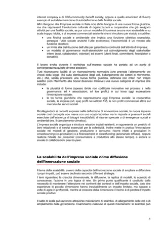 La riforma dell’Impresa Sociale ex d.lgs. 155 è solo una delle possibili strade da percorrere
per dare un impulso significativo al business sociale.
Alcuni infatti propendono per la creazione di una nuova forma giuridica, una nuova assett
class come direbbero gli investitori sociali, magari ispirata ai modelli inglesi di CIC-community
interest company e di CBS -community benefit society, oppure a quello americano di B-corp
esempio di autodeterminazione di autodefinizione della finalità sociale.
Altri ritengono che l’impresa sociale in Italia non abbia bisogno di una nuova forma giuridica,
ma che rappresenti l’evoluzione culturale di organizzazioni e cooperative che già svolgono
attività per una finalità sociale, se pur con un modello di business ancora non sostenibile o su
scala troppo ridotta, e di imprese commerciali esistente che si vincolano per statuto a stabilire:
    •   una finalità sociale e ambientale che implica una funzione obiettivo rovesciata,
        persegue l’utile sociale anziché l’utile economico; l’economicità è un vincolo alla
        funzione obiettivo
    •   un limite alla distribuzione dell’utile per garantire la continuità dell’attività di impresa
    •   un modello di governance multi-stakeholder col coinvolgimento degli stakeholder
        interni (soci, collaboratori, volontari) ed esterni (utenti finali, committenti, finanziatori o
        donatori)

Il lavoro svolto durante il workshop sull’impresa sociale ha portato ad un punto di
convergenza tra queste diverse posizioni.
Tutti riconoscono l’utilità di un riconoscimento normativo (che preveda l’allentamento dei
vincoli della legge 155 sulla distribuzione degli utili, l’allargamento dei settori di riferimento,
etc..) che, senza prevedere una nuova forma giuridica, definisca con criteri non troppo
selettivi (con riferimento alla Social Business Initiative) una nuova categoria di imprese che
includa:
    •   la pluralità di forme (spesso ibride non codificate innovative nei processi e nella
        governance: srl + associazioni, srl low profit,) in cui trova oggi espressione
        l’innovazione sociale;
    •   le tre forme giuridiche che rappresentano oggi l’impresa sociale: la cooperativa
        sociale, le imprese (srl, spa) profit nei settori l.155, le non profit commerciali attive sul
        mercato dei servizi sociali.

Ricollegandoci ai concetti espressi nella definizione di innovazione sociale, la nuova impresa
sociale così concepita non nasce con uno scopo lucrativo ma in risposta a pressioni sociali
esercitate dall’esistenza di bisogni insoddisfatti, di risorse sprecate o di emergenze sociali e
ambientali (es. il cambiamento climatico).
L’impresa sociale organizza e struttura relazioni sociali esistenti, e rappresenta un presidio di
beni relazionali e di servizi essenziali per la collettività. Inoltre mette in pratica l’innovazione
sociale nei modelli di gestione, produzione e consumo: ricorre infatti a produzioni in
crowdsourcing (co-produzioni) o a finanziamenti in crowdfunding (azionariato diffuso), oppure
realizza l’ideale del prosumer (consumatore e produttore allo stesso tempo), o ancora si
avvale di collaborazioni peer-to-peer.




La scalabilità dell’impresa sociale come diffusione
dell’innovazione sociale

Il tema della scalabilità, ovvero della capacità dell’innovazione sociale di ampliare e diffondere
i propri impatti, può essere declinato secondo differenti strategie.
I temi riguardano la crescita dimensionale, la diffusione, la replica di modelli, lo scambio di
conoscenze, l’azione in una logica di rete. Un primo punto qualificante è costituito dalla
necessità di mantenere l’attenzione nei confronti dei contesti e dell’impatto sociale, dato che
 