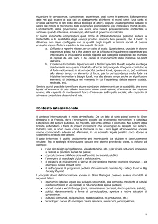 esperienze di piccola dimensione hanno inevitabilmente un impatto limitato, ma capace a
volte di agire in profondità, mentre al crescere della dimensione il rischio è di perdere l’impatto
sociale positivo.

Il salto di scala può avvenire attraverso meccanismi di scambio, emulazione, di allargamento
delle reti o di ampliamento della governance. Esaminiamo ciascuno di questi meccanismi: lo
scambio può riguardare le conoscenze, competenze, esperienze, così come le persone;
l’emulazione riguarda il potere di un’idea di influenzare e attivare altri soggetti nel riprodurla,
replicarla o imitarla; l’allargamento delle reti può essere di due tipi: un allargamento all’interno
di mondi simili (una sorta di crescita all’interno di reti della stessa tipologia di attori), oppure un
allargamento capace di uscire dai mondi di riferimento delle esperienze pionieristiche, per
interessare mondi diversi. L’ampliamento della governance può avere una natura
prevalentemente orizzontale o verticale (quando interessa, ad esempio, altri livelli di governo
sovralocali).
E’ quindi importante comprendere quali forme di infrastrutturazione possono aiutare la
trasferibilità o la scalabilità degli esempi positivi, tenendo ben presente che il livello di
diffusione non deve confliggere con la qualità degli impatti in termini sociali. A questo
proposito si può riflettere a partire da due aspetti rilevanti:
         a. Difficoltà a reperire risorse per un salto di scala. Questo tema, cruciale in alcune
              esperienze pilota, ha a che vedere con la difficoltà di inquadrare le esperienze più
              interessanti di innovazione sociale rispetto alle categorie tradizionali del mercato
              di capitali da una parte o dei canali di finanziamento delle iniziative no-profit
              dall’altra.
         b. Problema di contesto: legami con reti e territori specifici. Questo aspetto si collega
              strettamente con quanto introdotto all’inizio del paragrafo: il legame costitutivo e
              di forte radicamento in alcuni specifici contesti locali, spesso micro, può costituire
              allo stesso tempo un elemento di forza, per la corrispondenza molto forte tra
              iniziative innovative e bisogni locali, ma allo stesso tempo anche un significativo
              elemento di debolezza nel momento in cui l’esperienza debba essere scalata,
              replicata, ecc.
Sembra quindi possibile identificare alcune condizioni determinanti per la scalabilità, che sono
legate all’esistenza di una offerta finanziaria come catalizzatore; all’esistenza del capitale
umano; alla capacità di mantenere il fuoco d’interesse sull’impatto sociale; alla capacità di
attivare e consolidare dinamiche di rete.



Contesto internazionale

Il contesto internazionale è molto diversificato. Da un lato ci sono paesi come la Gran
Bretagna e la Francia, dove l’innovazione sociale sta diventando mainstream, e catalizza
l’attenzione del settore pubblico, del mercato, del terzo settore e dei media. Nel settore della
finanza abbondano i fondi di impact investment che sostengono la crescita del settore.
Dall’altro lato, ci sono paesi come la Romania in cui i temi legati all’innovazione sociale
stanno cominciando adesso ad affermarsi, in un contesto legale peraltro poco idoneo a
sostenere la crescita del settore.
Il caso britannico è quello decisamente più interessante da studiare e potenzialmente
emulare. Tra le tipologie d’innovazione sociale che stanno prendendo piede, si notano ad
esempio:
    •   L’uso del design (progettazione, visualizzazione, etc..) per creare soluzioni innovative
        e radicali ai problemi sociali del paese;
    •   Coproduzione e collaborazione nell’ambito dei servizi pubblici;
    •   L’emergere di tecnologie digitali e collaborative;
    •   Il crescere di investimenti in servizi di prevenzione tramite strumenti finanziari – ad
        esempio i Social Impact Bond;
    •   Il raddoppiarsi di programmi pubblici d’investimento tramite Big Lottery Fund e Big
        Society Capital.
 
