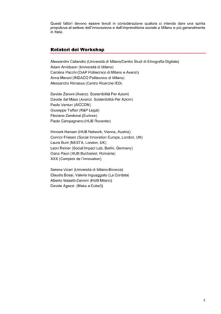 3. Condizioni socio-economiche (trend economici, trend socio-culturali, percezione e
       opinione pubblica);
    4. Campi correlati (ambiti specifici: educazione, salute, ambiente, sviluppo; campi di
       conoscenza affini: responsabilità sociale d’impresa, non-profit management,
       sostenibilità, etc.)

Questi fattori devono essere tenuti in considerazione qualora si intenda dare una spinta
propulsiva al settore dell’innovazione e dell’imprenditoria sociale a Milano e più generalmente
in Italia.



Relatori dei Workshop

Alessandro Caliandro (Università di Milano/Centro Studi di Etnografia Digitale)
Adam Arvidsson (Università di Milano)
Carolina Pacchi (DiAP Politecnico di Milano e Avanzi)
Anna Meroni (Design, Politecnico di Milano)
Alessandro Rimassa (Centro Ricerche IED)

Davide Zanoni (Avanzi. Sostenibilità Per Azioni)
Davide dal Maso (Avanzi. Sostenibilità Per Azioni)
Paolo Venturi (AICCON)
Giuseppe Taffari (R&P Legal)
Flaviano Zandonai (Euricse)
Paolo Campagnano (HUB Rovereto)

Hinnerk Hansen (HUB Network, Vienna, Austria)
Connor Friesen (Social Innovation Europe, London, UK)
Laura Bunt (NESTA, London, UK)
Leon Reiner (Social Impact Lab, Berlin, Germany)
Oana Paun (HUB Bucharest, Romania)
XXX (Comptoir de l’innovation)

Serena Vicari (Università di Milano-Bicocca)
Claudio Bossi, Valeria Inguaggiato (La Cordata)
Alberto Masetti-Zannini (HUB Milano)
Davide Agazzi (Make a Cube3)
 