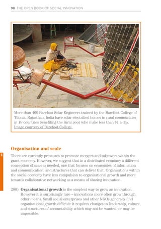 98 THE OPEN BOOK OF SOCIAL INNOVATION
Organisation and scale
There are currently pressures to promote mergers and takeovers within the
grant economy. However, we suggest that in a distributed economy a different
conception of scale is needed, one that focuses on economies of information
and communication, and structures that can deliver that. Organisations within
the social economy have less compulsion to organisational growth and more
towards collaborative networking as a means of sharing innovation.
200)	 Organisational growth is the simplest way to grow an innovation.
However it is surprisingly rare – innovations more often grow through
other means. Small social enterprises and other NGOs generally find
organisational growth difficult: it requires changes to leadership, culture,
and structures of accountability which may not be wanted, or may be
impossible.
More than 460 Barefoot Solar Engineers trained by the Barefoot College of
Tilonia, Rajasthan, India have solar electrified homes in rural communities
in 18 countries benefiting the rural poor who make less than $1 a day.
Image courtesy of Barefoot College.
5
 